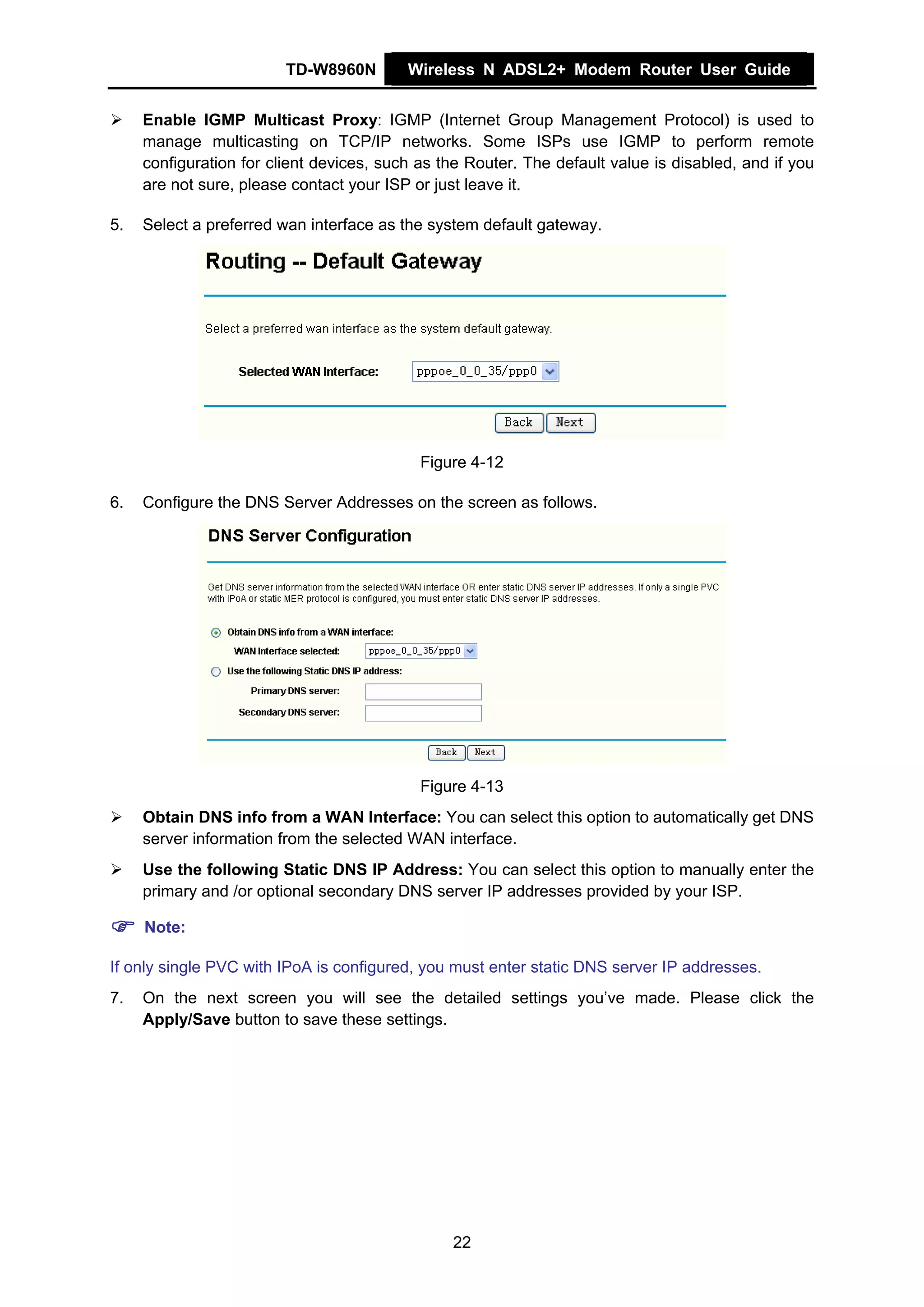 TD-W8960N        Wireless N ADSL2+ Modem Router User Guide


     Enable IGMP Multicast Proxy: IGMP (Internet Group Management Protocol) is used to
     manage multicasting on TCP/IP networks. Some ISPs use IGMP to perform remote
     configuration for client devices, such as the Router. The default value is disabled, and if you
     are not sure, please contact your ISP or just leave it.

5.   Select a preferred wan interface as the system default gateway.




                                            Figure 4-12

6.   Configure the DNS Server Addresses on the screen as follows.




                                            Figure 4-13
     Obtain DNS info from a WAN Interface: You can select this option to automatically get DNS
     server information from the selected WAN interface.
     Use the following Static DNS IP Address: You can select this option to manually enter the
     primary and /or optional secondary DNS server IP addresses provided by your ISP.

     Note:

If only single PVC with IPoA is configured, you must enter static DNS server IP addresses.
7.   On the next screen you will see the detailed settings you’ve made. Please click the
     Apply/Save button to save these settings.




                                                22
 