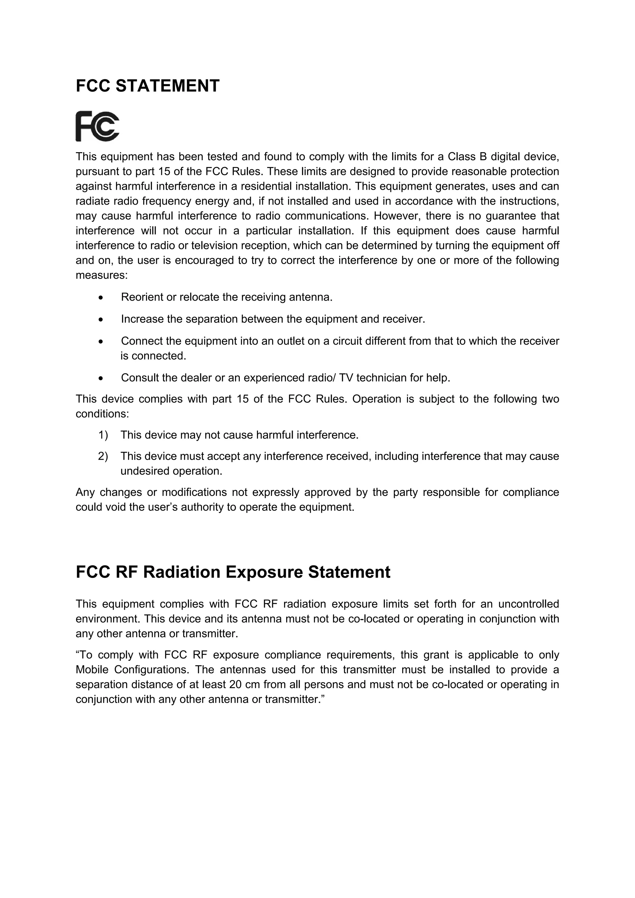 FCC STATEMENT



This equipment has been tested and found to comply with the limits for a Class B digital device,
pursuant to part 15 of the FCC Rules. These limits are designed to provide reasonable protection
against harmful interference in a residential installation. This equipment generates, uses and can
radiate radio frequency energy and, if not installed and used in accordance with the instructions,
may cause harmful interference to radio communications. However, there is no guarantee that
interference will not occur in a particular installation. If this equipment does cause harmful
interference to radio or television reception, which can be determined by turning the equipment off
and on, the user is encouraged to try to correct the interference by one or more of the following
measures:
    •    Reorient or relocate the receiving antenna.
    •    Increase the separation between the equipment and receiver.
    •    Connect the equipment into an outlet on a circuit different from that to which the receiver
         is connected.
    •    Consult the dealer or an experienced radio/ TV technician for help.
This device complies with part 15 of the FCC Rules. Operation is subject to the following two
conditions:
    1)   This device may not cause harmful interference.
    2)   This device must accept any interference received, including interference that may cause
         undesired operation.
Any changes or modifications not expressly approved by the party responsible for compliance
could void the user’s authority to operate the equipment.




FCC RF Radiation Exposure Statement
This equipment complies with FCC RF radiation exposure limits set forth for an uncontrolled
environment. This device and its antenna must not be co-located or operating in conjunction with
any other antenna or transmitter.
“To comply with FCC RF exposure compliance requirements, this grant is applicable to only
Mobile Configurations. The antennas used for this transmitter must be installed to provide a
separation distance of at least 20 cm from all persons and must not be co-located or operating in
conjunction with any other antenna or transmitter.”
 