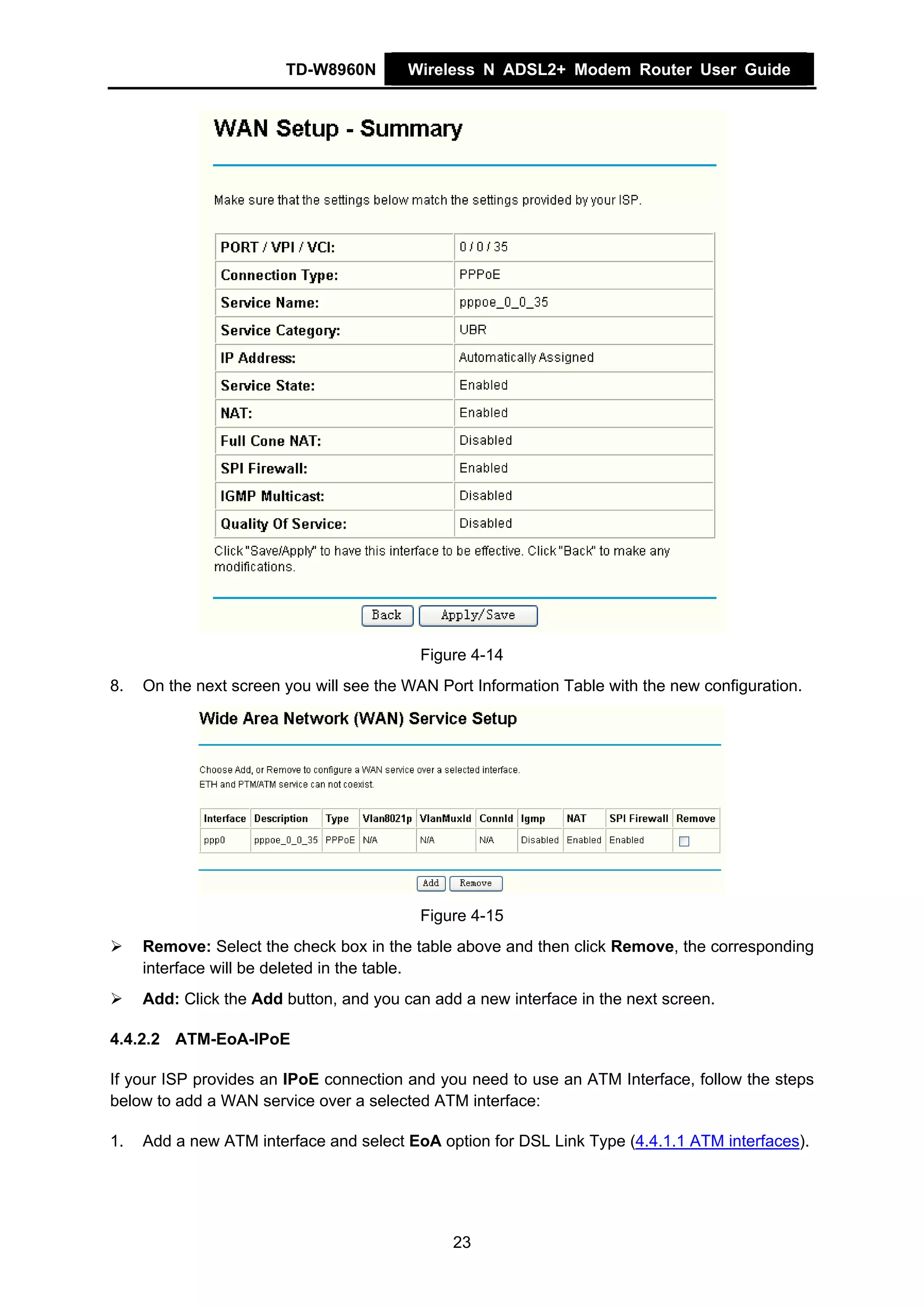 TD-W8960N        Wireless N ADSL2+ Modem Router User Guide




                                          Figure 4-14
8.   On the next screen you will see the WAN Port Information Table with the new configuration.




                                          Figure 4-15
     Remove: Select the check box in the table above and then click Remove, the corresponding
     interface will be deleted in the table.
     Add: Click the Add button, and you can add a new interface in the next screen.

4.4.2.2 ATM-EoA-IPoE

If your ISP provides an IPoE connection and you need to use an ATM Interface, follow the steps
below to add a WAN service over a selected ATM interface:

1.   Add a new ATM interface and select EoA option for DSL Link Type (4.4.1.1 ATM interfaces).




                                               23
 