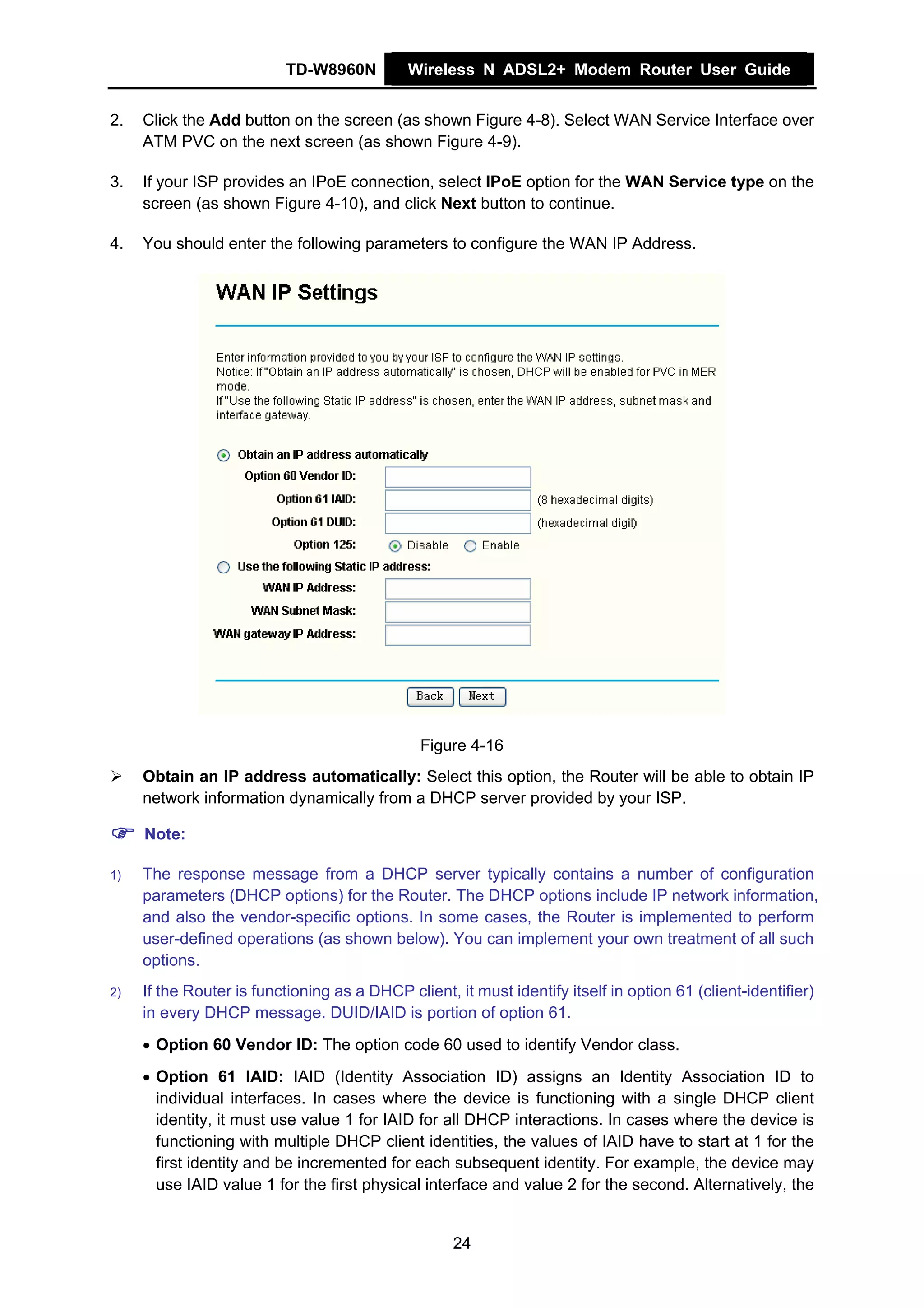 TD-W8960N          Wireless N ADSL2+ Modem Router User Guide


2.   Click the Add button on the screen (as shown Figure 4-8). Select WAN Service Interface over
     ATM PVC on the next screen (as shown Figure 4-9).

3.   If your ISP provides an IPoE connection, select IPoE option for the WAN Service type on the
     screen (as shown Figure 4-10), and click Next button to continue.

4.   You should enter the following parameters to configure the WAN IP Address.




                                               Figure 4-16
     Obtain an IP address automatically: Select this option, the Router will be able to obtain IP
     network information dynamically from a DHCP server provided by your ISP.

     Note:

1)   The response message from a DHCP server typically contains a number of configuration
     parameters (DHCP options) for the Router. The DHCP options include IP network information,
     and also the vendor-specific options. In some cases, the Router is implemented to perform
     user-defined operations (as shown below). You can implement your own treatment of all such
     options.
2)   If the Router is functioning as a DHCP client, it must identify itself in option 61 (client-identifier)
     in every DHCP message. DUID/IAID is portion of option 61.
     • Option 60 Vendor ID: The option code 60 used to identify Vendor class.
     • Option 61 IAID: IAID (Identity Association ID) assigns an Identity Association ID to
       individual interfaces. In cases where the device is functioning with a single DHCP client
       identity, it must use value 1 for IAID for all DHCP interactions. In cases where the device is
       functioning with multiple DHCP client identities, the values of IAID have to start at 1 for the
       first identity and be incremented for each subsequent identity. For example, the device may
       use IAID value 1 for the first physical interface and value 2 for the second. Alternatively, the


                                                    24
 