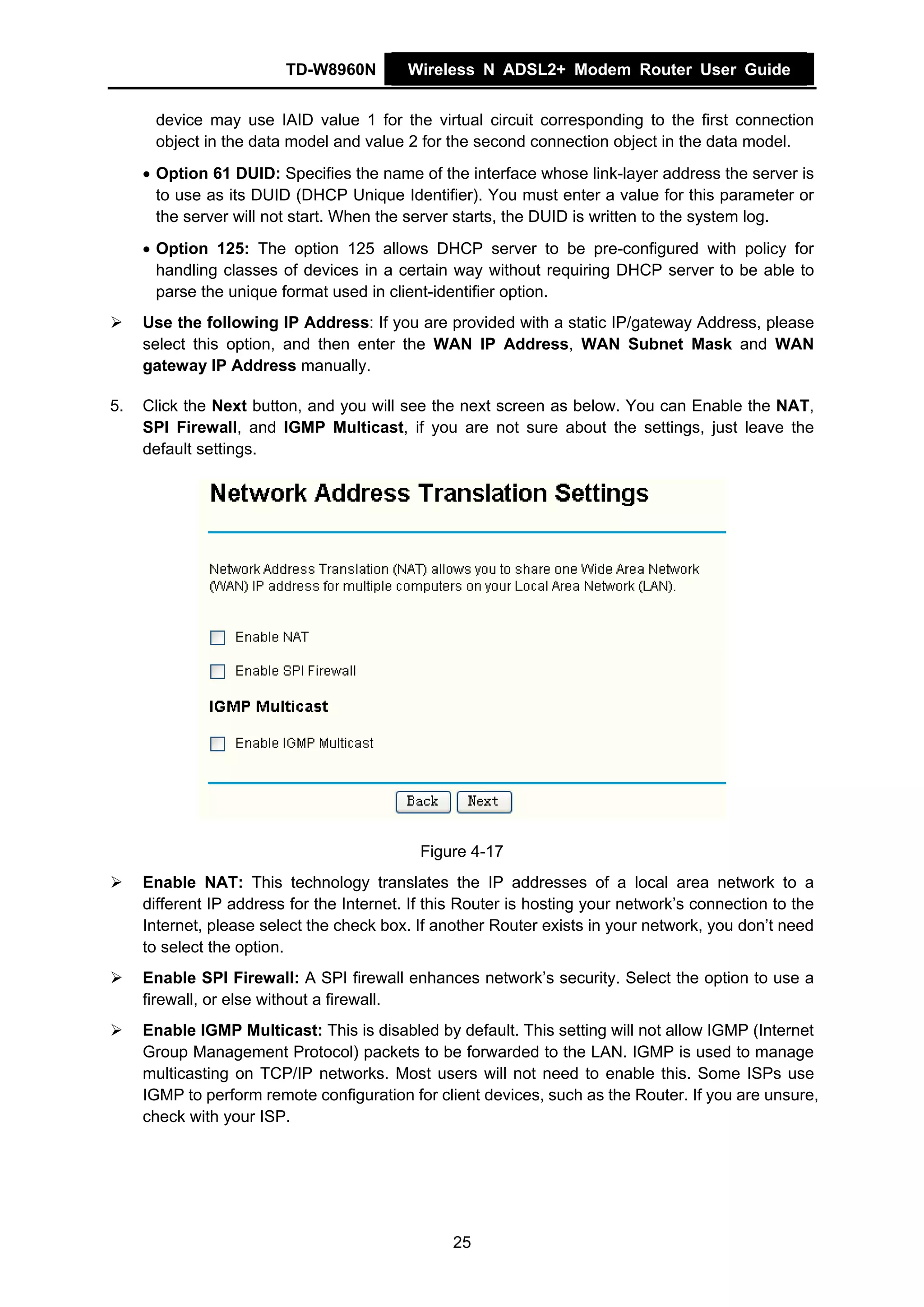 TD-W8960N         Wireless N ADSL2+ Modem Router User Guide


      device may use IAID value 1 for the virtual circuit corresponding to the first connection
      object in the data model and value 2 for the second connection object in the data model.
     • Option 61 DUID: Specifies the name of the interface whose link-layer address the server is
       to use as its DUID (DHCP Unique Identifier). You must enter a value for this parameter or
       the server will not start. When the server starts, the DUID is written to the system log.
     • Option 125: The option 125 allows DHCP server to be pre-configured with policy for
       handling classes of devices in a certain way without requiring DHCP server to be able to
       parse the unique format used in client-identifier option.
     Use the following IP Address: If you are provided with a static IP/gateway Address, please
     select this option, and then enter the WAN IP Address, WAN Subnet Mask and WAN
     gateway IP Address manually.

5.   Click the Next button, and you will see the next screen as below. You can Enable the NAT,
     SPI Firewall, and IGMP Multicast, if you are not sure about the settings, just leave the
     default settings.




                                             Figure 4-17
     Enable NAT: This technology translates the IP addresses of a local area network to a
     different IP address for the Internet. If this Router is hosting your network’s connection to the
     Internet, please select the check box. If another Router exists in your network, you don’t need
     to select the option.
     Enable SPI Firewall: A SPI firewall enhances network’s security. Select the option to use a
     firewall, or else without a firewall.
     Enable IGMP Multicast: This is disabled by default. This setting will not allow IGMP (Internet
     Group Management Protocol) packets to be forwarded to the LAN. IGMP is used to manage
     multicasting on TCP/IP networks. Most users will not need to enable this. Some ISPs use
     IGMP to perform remote configuration for client devices, such as the Router. If you are unsure,
     check with your ISP.




                                                 25
 