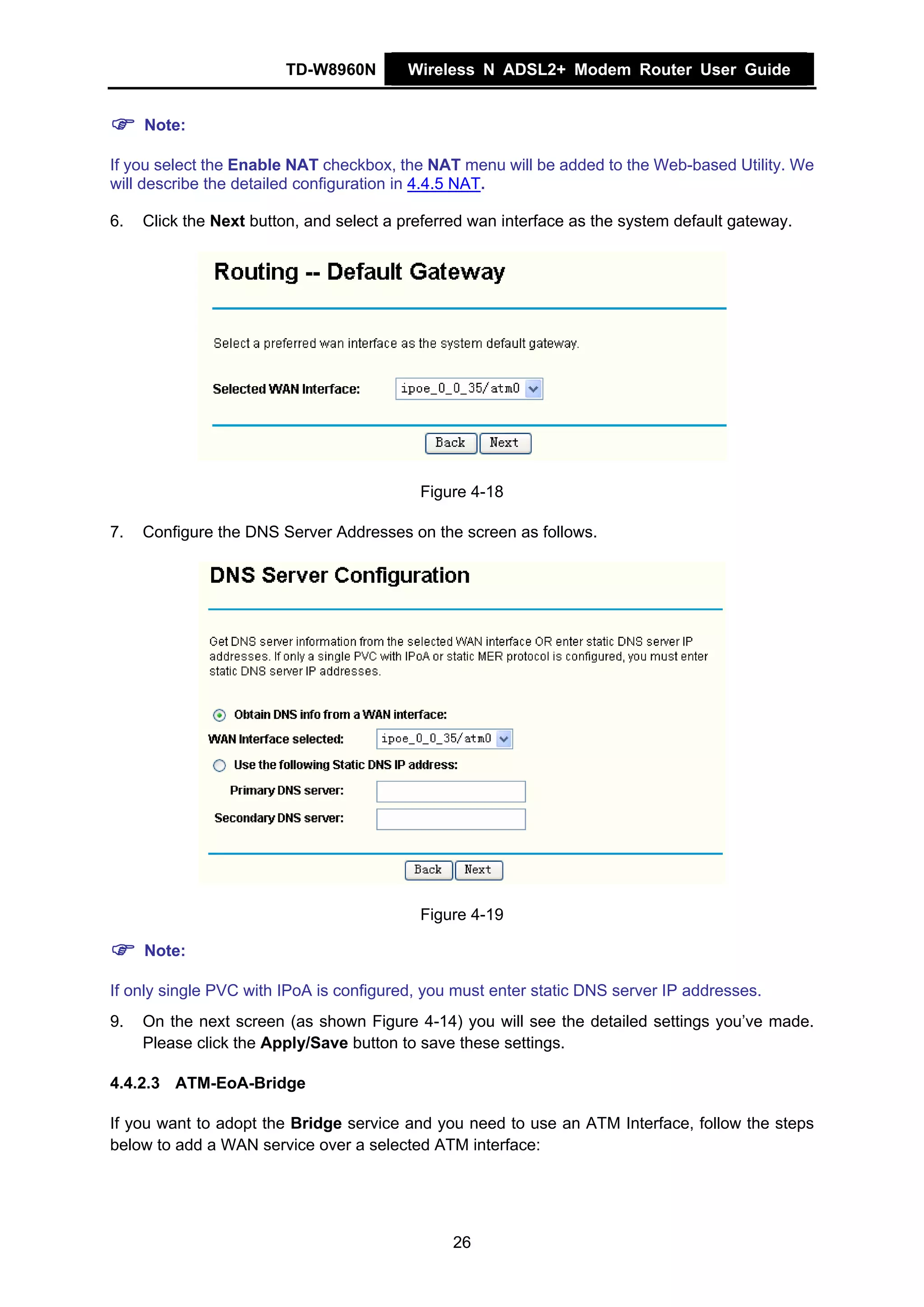 TD-W8960N        Wireless N ADSL2+ Modem Router User Guide


     Note:

If you select the Enable NAT checkbox, the NAT menu will be added to the Web-based Utility. We
will describe the detailed configuration in 4.4.5 NAT.

6.   Click the Next button, and select a preferred wan interface as the system default gateway.




                                           Figure 4-18

7.   Configure the DNS Server Addresses on the screen as follows.




                                           Figure 4-19

     Note:

If only single PVC with IPoA is configured, you must enter static DNS server IP addresses.
9.   On the next screen (as shown Figure 4-14) you will see the detailed settings you’ve made.
     Please click the Apply/Save button to save these settings.

4.4.2.3 ATM-EoA-Bridge

If you want to adopt the Bridge service and you need to use an ATM Interface, follow the steps
below to add a WAN service over a selected ATM interface:




                                               26
 