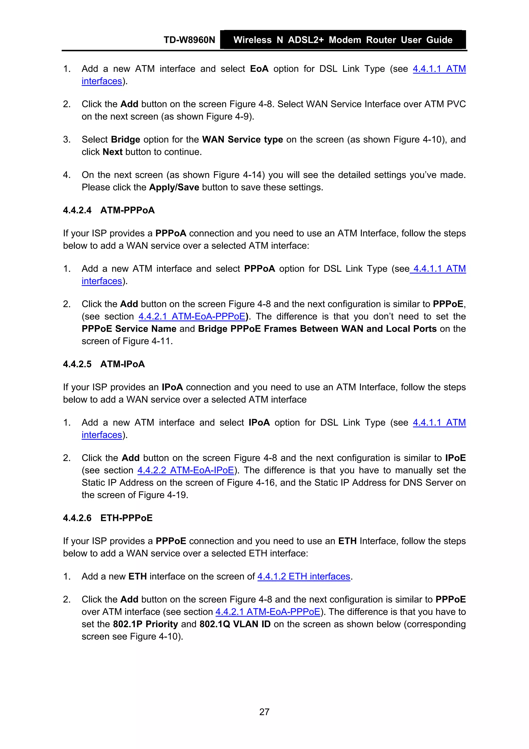 TD-W8960N        Wireless N ADSL2+ Modem Router User Guide


1.   Add a new ATM interface and select EoA option for DSL Link Type (see 4.4.1.1 ATM
     interfaces).

2.   Click the Add button on the screen Figure 4-8. Select WAN Service Interface over ATM PVC
     on the next screen (as shown Figure 4-9).

3.   Select Bridge option for the WAN Service type on the screen (as shown Figure 4-10), and
     click Next button to continue.

4.   On the next screen (as shown Figure 4-14) you will see the detailed settings you’ve made.
     Please click the Apply/Save button to save these settings.

4.4.2.4 ATM-PPPoA

If your ISP provides a PPPoA connection and you need to use an ATM Interface, follow the steps
below to add a WAN service over a selected ATM interface:

1.   Add a new ATM interface and select PPPoA option for DSL Link Type (see 4.4.1.1 ATM
     interfaces).

2.   Click the Add button on the screen Figure 4-8 and the next configuration is similar to PPPoE,
     (see section 4.4.2.1 ATM-EoA-PPPoE). The difference is that you don’t need to set the
     PPPoE Service Name and Bridge PPPoE Frames Between WAN and Local Ports on the
     screen of Figure 4-11.

4.4.2.5 ATM-IPoA

If your ISP provides an IPoA connection and you need to use an ATM Interface, follow the steps
below to add a WAN service over a selected ATM interface

1.   Add a new ATM interface and select IPoA option for DSL Link Type (see 4.4.1.1 ATM
     interfaces).

2.   Click the Add button on the screen Figure 4-8 and the next configuration is similar to IPoE
     (see section 4.4.2.2 ATM-EoA-IPoE). The difference is that you have to manually set the
     Static IP Address on the screen of Figure 4-16, and the Static IP Address for DNS Server on
     the screen of Figure 4-19.

4.4.2.6 ETH-PPPoE

If your ISP provides a PPPoE connection and you need to use an ETH Interface, follow the steps
below to add a WAN service over a selected ETH interface:

1.   Add a new ETH interface on the screen of 4.4.1.2 ETH interfaces.

2.   Click the Add button on the screen Figure 4-8 and the next configuration is similar to PPPoE
     over ATM interface (see section 4.4.2.1 ATM-EoA-PPPoE). The difference is that you have to
     set the 802.1P Priority and 802.1Q VLAN ID on the screen as shown below (corresponding
     screen see Figure 4-10).




                                               27
 