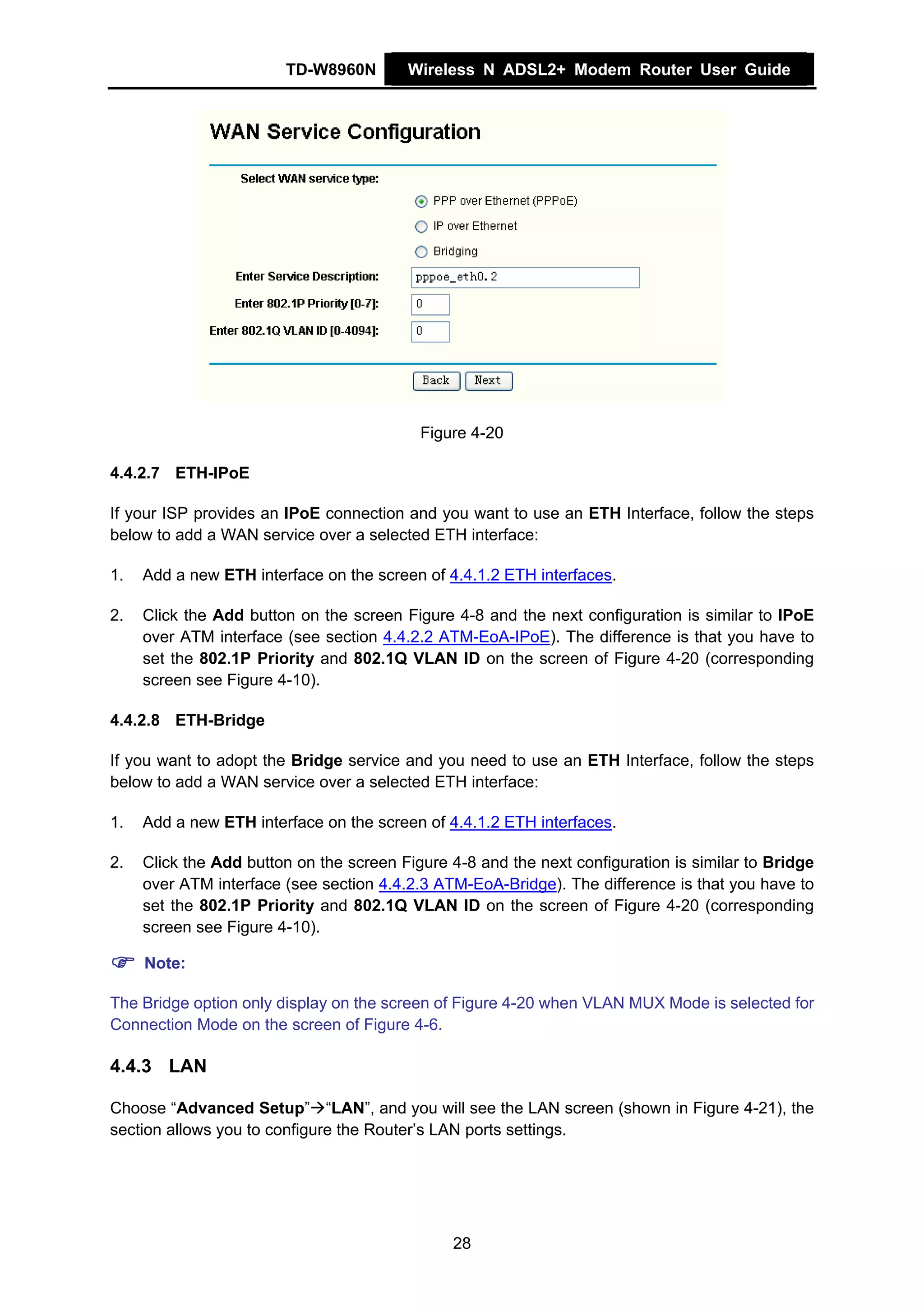 TD-W8960N        Wireless N ADSL2+ Modem Router User Guide




                                           Figure 4-20

4.4.2.7 ETH-IPoE

If your ISP provides an IPoE connection and you want to use an ETH Interface, follow the steps
below to add a WAN service over a selected ETH interface:

1.   Add a new ETH interface on the screen of 4.4.1.2 ETH interfaces.

2.   Click the Add button on the screen Figure 4-8 and the next configuration is similar to IPoE
     over ATM interface (see section 4.4.2.2 ATM-EoA-IPoE). The difference is that you have to
     set the 802.1P Priority and 802.1Q VLAN ID on the screen of Figure 4-20 (corresponding
     screen see Figure 4-10).

4.4.2.8 ETH-Bridge

If you want to adopt the Bridge service and you need to use an ETH Interface, follow the steps
below to add a WAN service over a selected ETH interface:

1.   Add a new ETH interface on the screen of 4.4.1.2 ETH interfaces.

2.   Click the Add button on the screen Figure 4-8 and the next configuration is similar to Bridge
     over ATM interface (see section 4.4.2.3 ATM-EoA-Bridge). The difference is that you have to
     set the 802.1P Priority and 802.1Q VLAN ID on the screen of Figure 4-20 (corresponding
     screen see Figure 4-10).

     Note:

The Bridge option only display on the screen of Figure 4-20 when VLAN MUX Mode is selected for
Connection Mode on the screen of Figure 4-6.

4.4.3 LAN

Choose “Advanced Setup” “LAN”, and you will see the LAN screen (shown in Figure 4-21), the
section allows you to configure the Router’s LAN ports settings.




                                               28
 