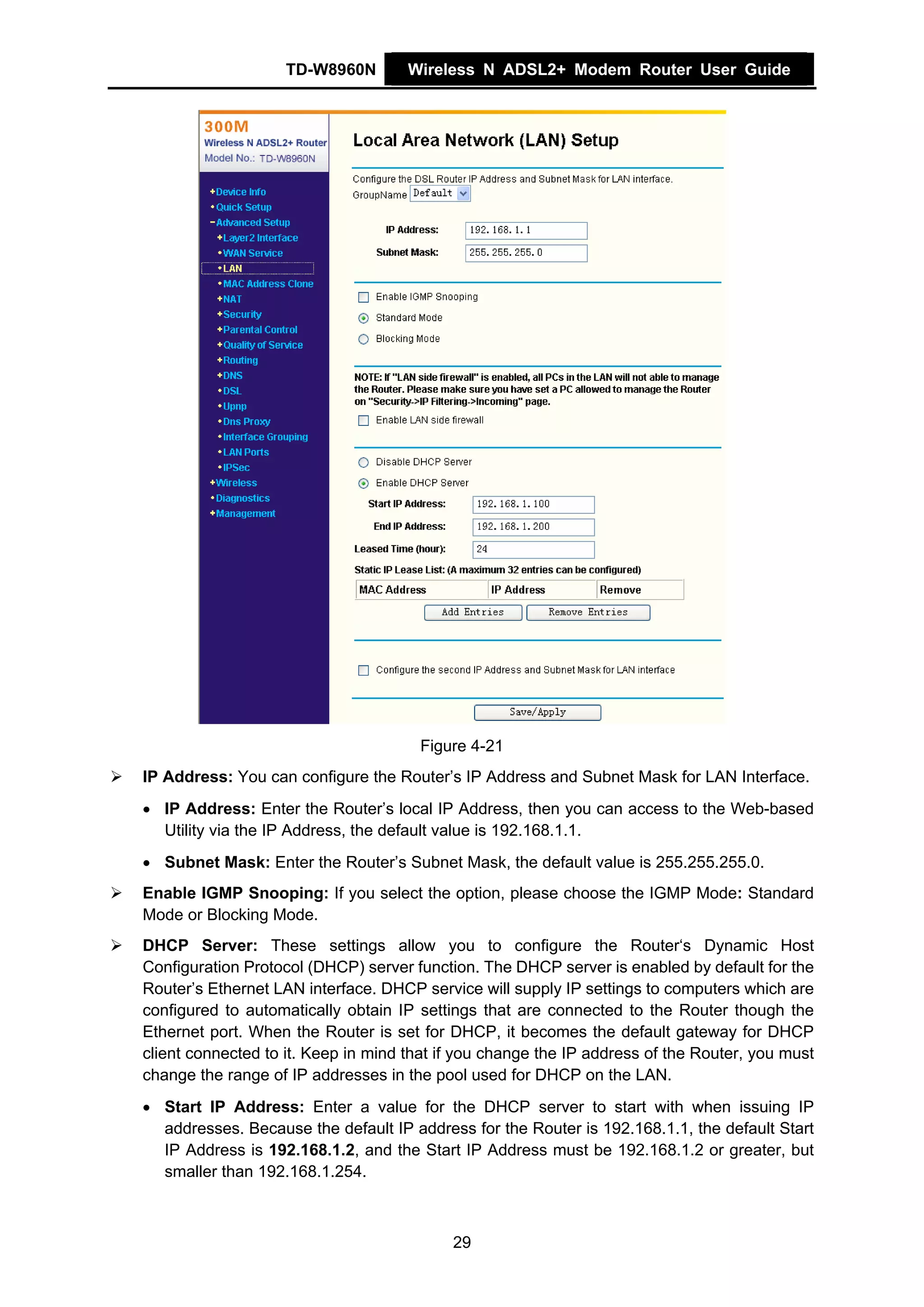 TD-W8960N        Wireless N ADSL2+ Modem Router User Guide




                                      Figure 4-21
IP Address: You can configure the Router’s IP Address and Subnet Mask for LAN Interface.
• IP Address: Enter the Router’s local IP Address, then you can access to the Web-based
  Utility via the IP Address, the default value is 192.168.1.1.
• Subnet Mask: Enter the Router’s Subnet Mask, the default value is 255.255.255.0.
Enable IGMP Snooping: If you select the option, please choose the IGMP Mode: Standard
Mode or Blocking Mode.
DHCP Server: These settings allow you to configure the Router‘s Dynamic Host
Configuration Protocol (DHCP) server function. The DHCP server is enabled by default for the
Router’s Ethernet LAN interface. DHCP service will supply IP settings to computers which are
configured to automatically obtain IP settings that are connected to the Router though the
Ethernet port. When the Router is set for DHCP, it becomes the default gateway for DHCP
client connected to it. Keep in mind that if you change the IP address of the Router, you must
change the range of IP addresses in the pool used for DHCP on the LAN.
• Start IP Address: Enter a value for the DHCP server to start with when issuing IP
  addresses. Because the default IP address for the Router is 192.168.1.1, the default Start
  IP Address is 192.168.1.2, and the Start IP Address must be 192.168.1.2 or greater, but
  smaller than 192.168.1.254.



                                           29
 