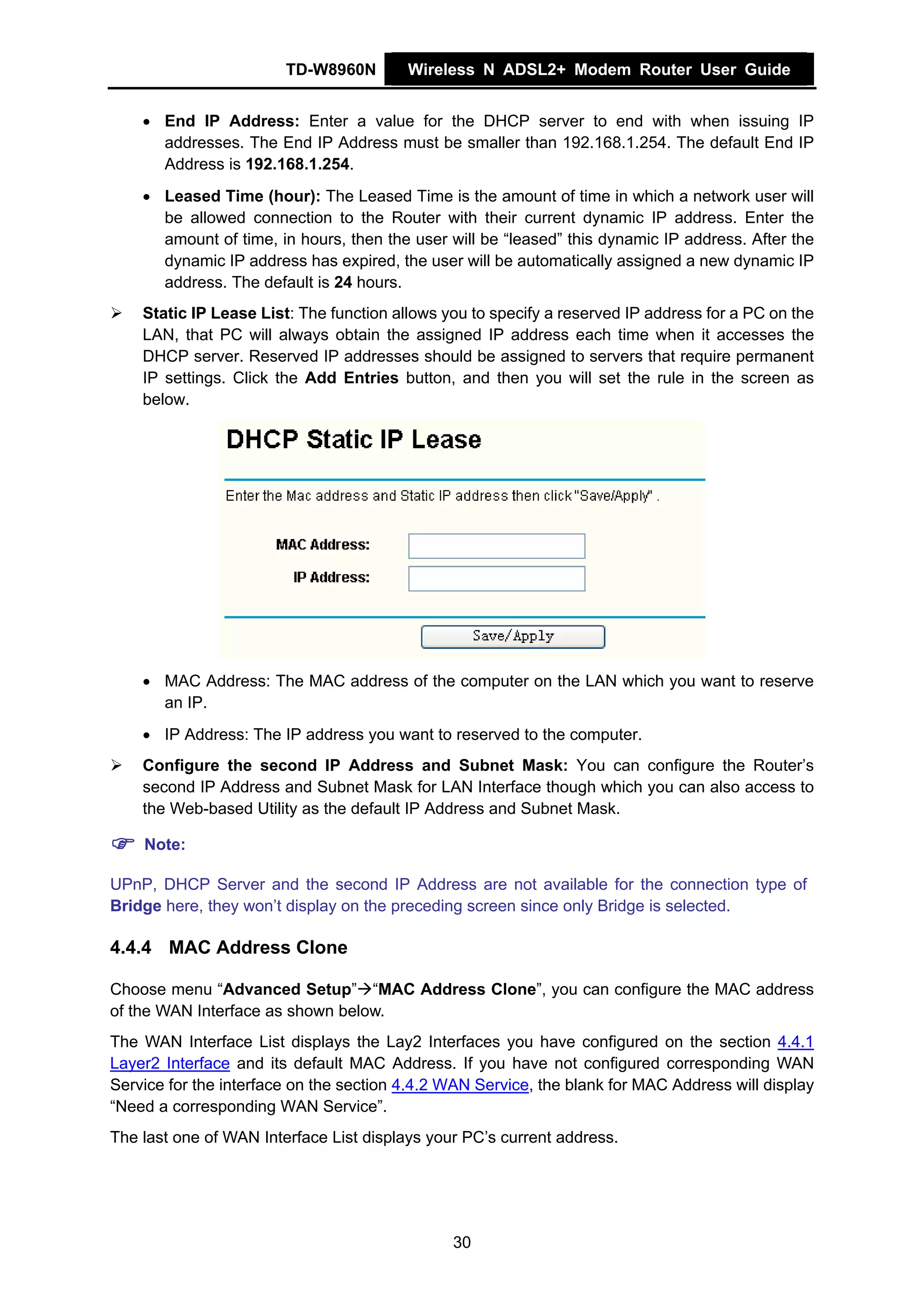 TD-W8960N        Wireless N ADSL2+ Modem Router User Guide


    • End IP Address: Enter a value for the DHCP server to end with when issuing IP
      addresses. The End IP Address must be smaller than 192.168.1.254. The default End IP
      Address is 192.168.1.254.
    • Leased Time (hour): The Leased Time is the amount of time in which a network user will
      be allowed connection to the Router with their current dynamic IP address. Enter the
      amount of time, in hours, then the user will be “leased” this dynamic IP address. After the
      dynamic IP address has expired, the user will be automatically assigned a new dynamic IP
      address. The default is 24 hours.
    Static IP Lease List: The function allows you to specify a reserved IP address for a PC on the
    LAN, that PC will always obtain the assigned IP address each time when it accesses the
    DHCP server. Reserved IP addresses should be assigned to servers that require permanent
    IP settings. Click the Add Entries button, and then you will set the rule in the screen as
    below.




    • MAC Address: The MAC address of the computer on the LAN which you want to reserve
      an IP.
    • IP Address: The IP address you want to reserved to the computer.
    Configure the second IP Address and Subnet Mask: You can configure the Router’s
    second IP Address and Subnet Mask for LAN Interface though which you can also access to
    the Web-based Utility as the default IP Address and Subnet Mask.

    Note:

UPnP, DHCP Server and the second IP Address are not available for the connection type of
Bridge here, they won’t display on the preceding screen since only Bridge is selected.

4.4.4 MAC Address Clone

Choose menu “Advanced Setup” “MAC Address Clone”, you can configure the MAC address
of the WAN Interface as shown below.
The WAN Interface List displays the Lay2 Interfaces you have configured on the section 4.4.1
Layer2 Interface and its default MAC Address. If you have not configured corresponding WAN
Service for the interface on the section 4.4.2 WAN Service, the blank for MAC Address will display
“Need a corresponding WAN Service”.
The last one of WAN Interface List displays your PC’s current address.




                                               30
 