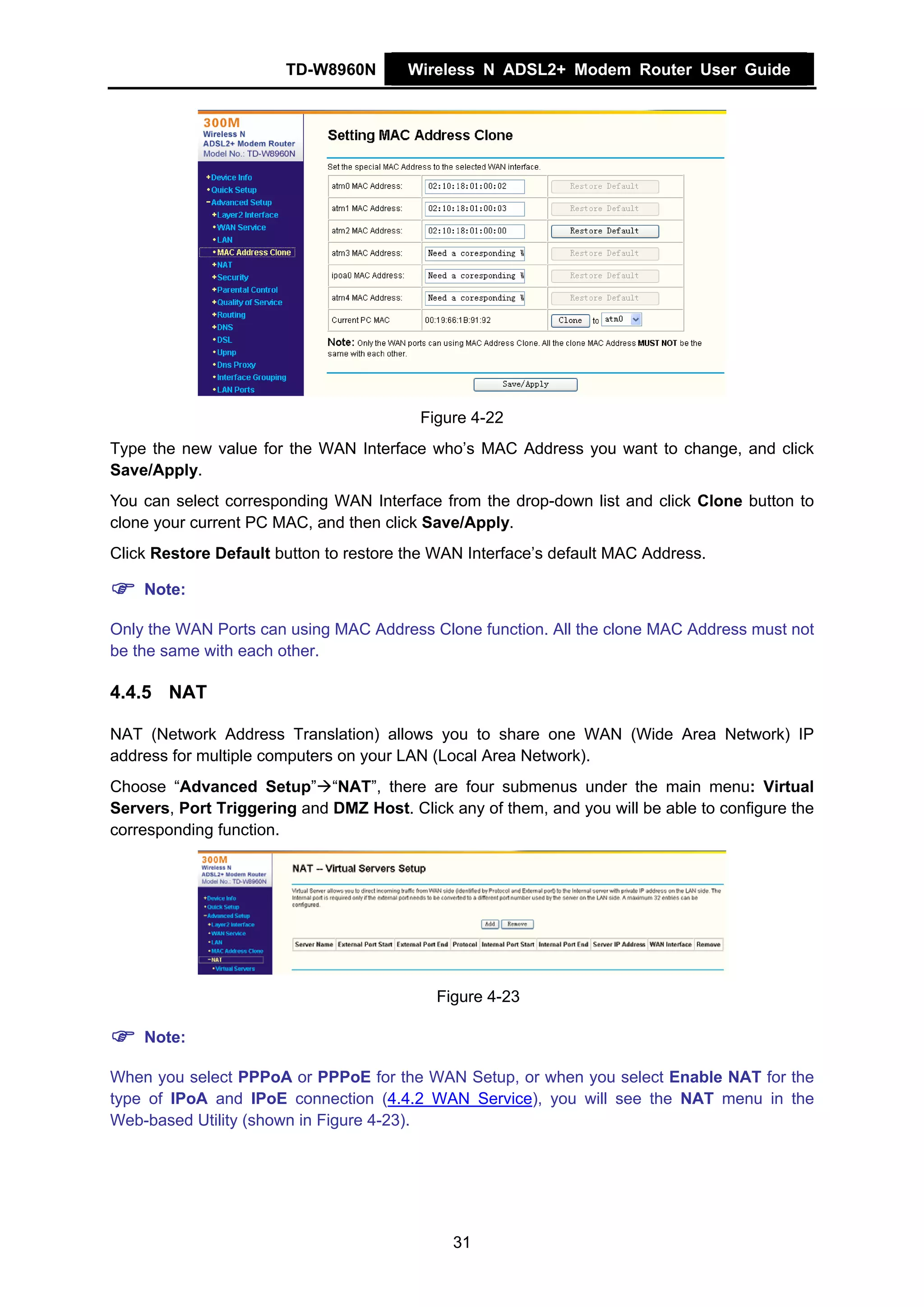 TD-W8960N        Wireless N ADSL2+ Modem Router User Guide




                                         Figure 4-22
Type the new value for the WAN Interface who’s MAC Address you want to change, and click
Save/Apply.
You can select corresponding WAN Interface from the drop-down list and click Clone button to
clone your current PC MAC, and then click Save/Apply.
Click Restore Default button to restore the WAN Interface’s default MAC Address.

    Note:

Only the WAN Ports can using MAC Address Clone function. All the clone MAC Address must not
be the same with each other.

4.4.5 NAT

NAT (Network Address Translation) allows you to share one WAN (Wide Area Network) IP
address for multiple computers on your LAN (Local Area Network).
Choose “Advanced Setup” “NAT”, there are four submenus under the main menu: Virtual
Servers, Port Triggering and DMZ Host. Click any of them, and you will be able to configure the
corresponding function.




                                            Figure 4-23

    Note:

When you select PPPoA or PPPoE for the WAN Setup, or when you select Enable NAT for the
type of IPoA and IPoE connection (4.4.2 WAN Service), you will see the NAT menu in the
Web-based Utility (shown in Figure 4-23).




                                              31
 