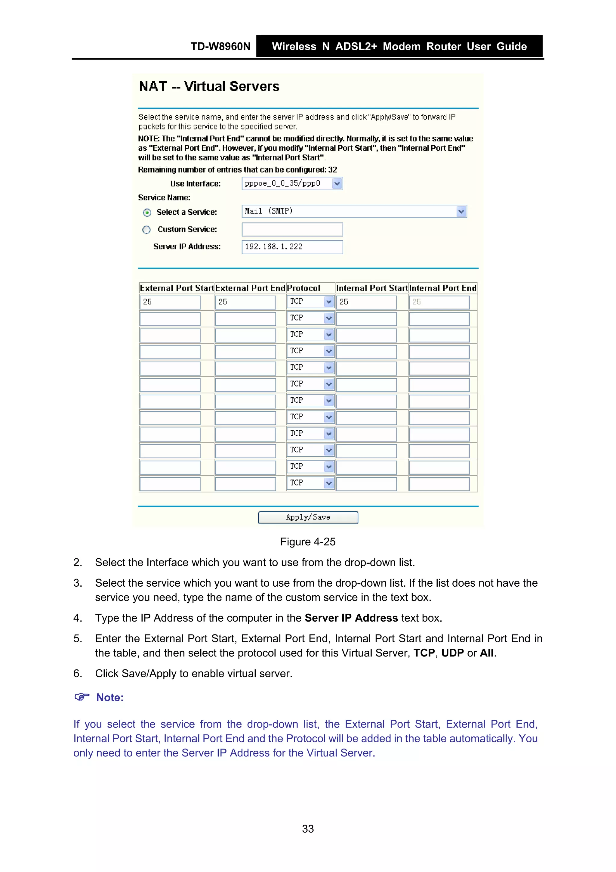 TD-W8960N         Wireless N ADSL2+ Modem Router User Guide




                                            Figure 4-25
2.   Select the Interface which you want to use from the drop-down list.
3.   Select the service which you want to use from the drop-down list. If the list does not have the
     service you need, type the name of the custom service in the text box.
4.   Type the IP Address of the computer in the Server IP Address text box.
5.   Enter the External Port Start, External Port End, Internal Port Start and Internal Port End in
     the table, and then select the protocol used for this Virtual Server, TCP, UDP or All.
6.   Click Save/Apply to enable virtual server.

     Note:

If you select the service from the drop-down list, the External Port Start, External Port End,
Internal Port Start, Internal Port End and the Protocol will be added in the table automatically. You
only need to enter the Server IP Address for the Virtual Server.




                                                  33
 