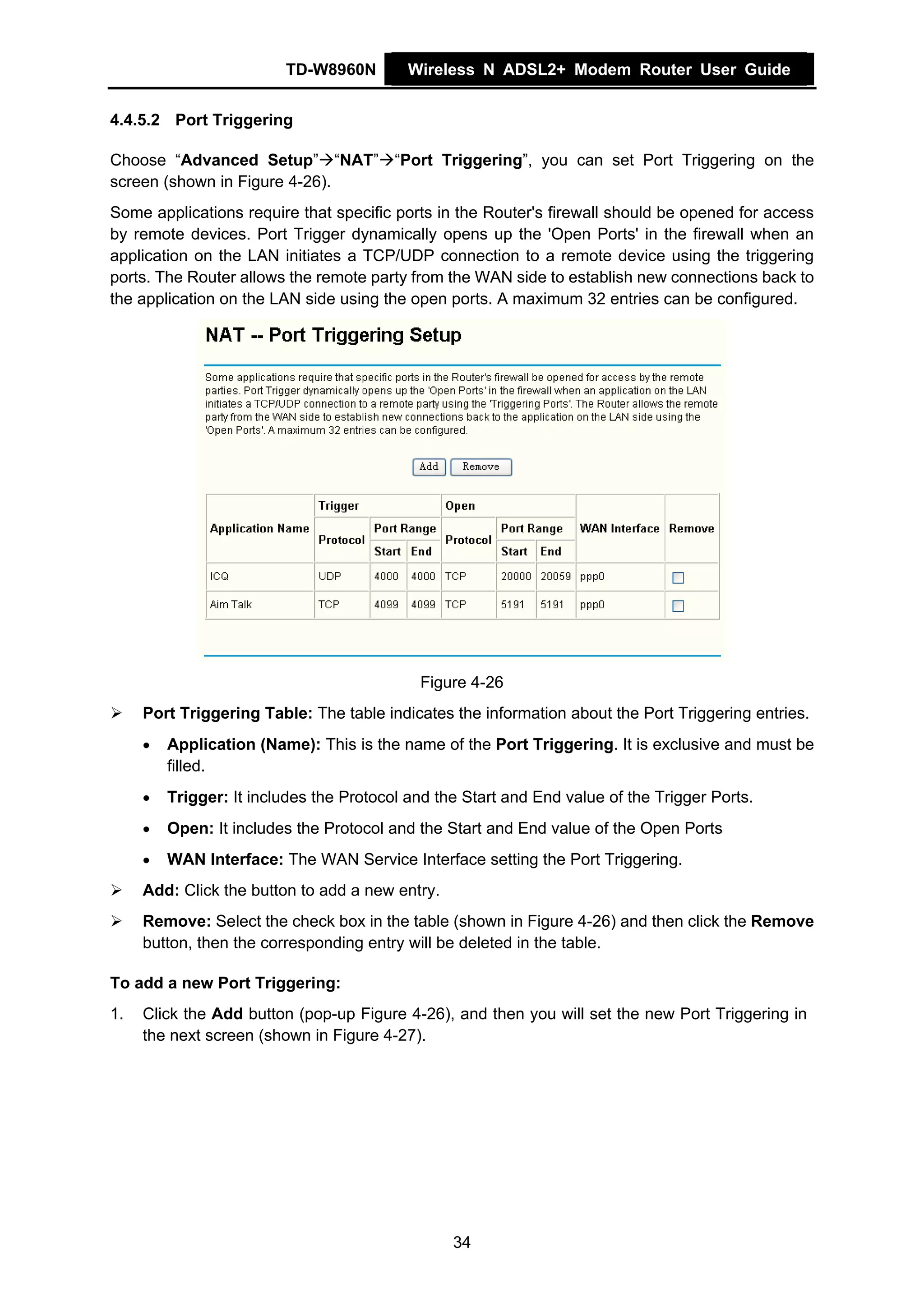 TD-W8960N         Wireless N ADSL2+ Modem Router User Guide


4.4.5.2 Port Triggering

Choose “Advanced Setup” “NAT” “Port Triggering”, you can set Port Triggering on the
screen (shown in Figure 4-26).
Some applications require that specific ports in the Router's firewall should be opened for access
by remote devices. Port Trigger dynamically opens up the 'Open Ports' in the firewall when an
application on the LAN initiates a TCP/UDP connection to a remote device using the triggering
ports. The Router allows the remote party from the WAN side to establish new connections back to
the application on the LAN side using the open ports. A maximum 32 entries can be configured.




                                            Figure 4-26
     Port Triggering Table: The table indicates the information about the Port Triggering entries.
     •   Application (Name): This is the name of the Port Triggering. It is exclusive and must be
         filled.
     •   Trigger: It includes the Protocol and the Start and End value of the Trigger Ports.
     •   Open: It includes the Protocol and the Start and End value of the Open Ports
     •   WAN Interface: The WAN Service Interface setting the Port Triggering.
     Add: Click the button to add a new entry.
     Remove: Select the check box in the table (shown in Figure 4-26) and then click the Remove
     button, then the corresponding entry will be deleted in the table.

To add a new Port Triggering:
1.   Click the Add button (pop-up Figure 4-26), and then you will set the new Port Triggering in
     the next screen (shown in Figure 4-27).




                                                 34
 