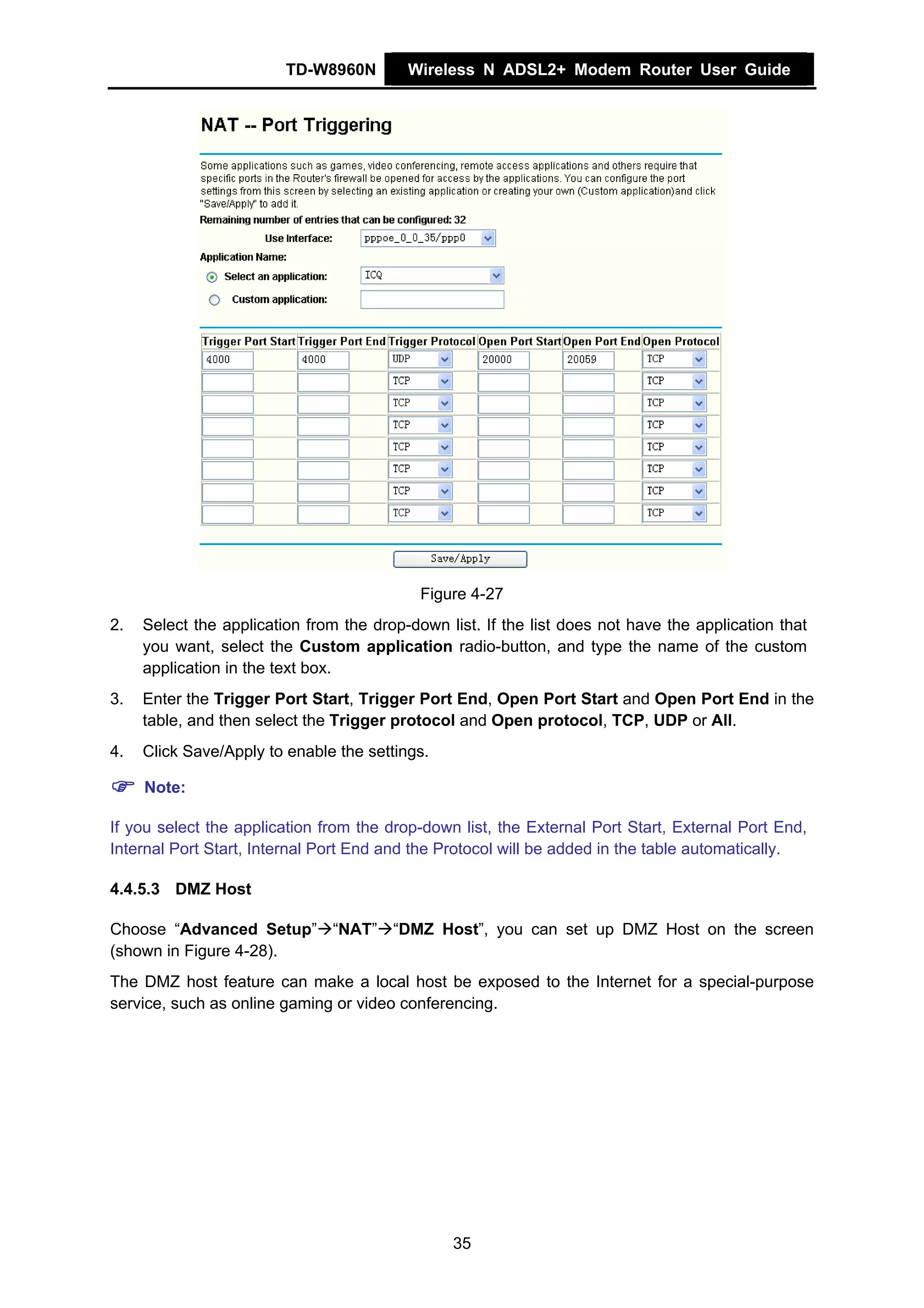 TD-W8960N        Wireless N ADSL2+ Modem Router User Guide




                                            Figure 4-27
2.   Select the application from the drop-down list. If the list does not have the application that
     you want, select the Custom application radio-button, and type the name of the custom
     application in the text box.
3.   Enter the Trigger Port Start, Trigger Port End, Open Port Start and Open Port End in the
     table, and then select the Trigger protocol and Open protocol, TCP, UDP or All.
4.   Click Save/Apply to enable the settings.

     Note:

If you select the application from the drop-down list, the External Port Start, External Port End,
Internal Port Start, Internal Port End and the Protocol will be added in the table automatically.

4.4.5.3 DMZ Host

Choose “Advanced Setup” “NAT” “DMZ Host”, you can set up DMZ Host on the screen
(shown in Figure 4-28).
The DMZ host feature can make a local host be exposed to the Internet for a special-purpose
service, such as online gaming or video conferencing.




                                                35
 