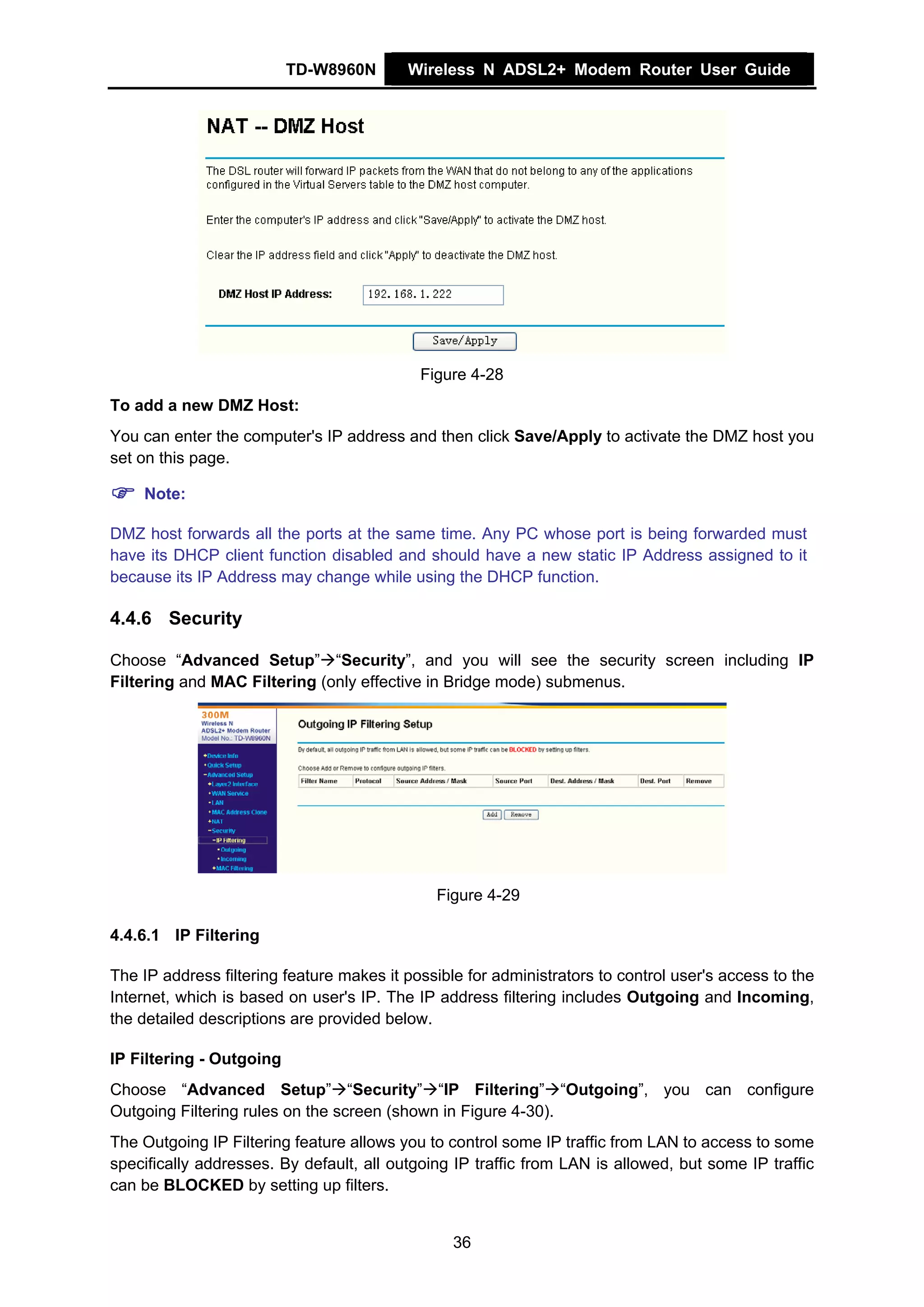 TD-W8960N       Wireless N ADSL2+ Modem Router User Guide




                                            Figure 4-28
To add a new DMZ Host:
You can enter the computer's IP address and then click Save/Apply to activate the DMZ host you
set on this page.

    Note:

DMZ host forwards all the ports at the same time. Any PC whose port is being forwarded must
have its DHCP client function disabled and should have a new static IP Address assigned to it
because its IP Address may change while using the DHCP function.

4.4.6 Security

Choose “Advanced Setup” “Security”, and you will see the security screen including IP
Filtering and MAC Filtering (only effective in Bridge mode) submenus.




                                              Figure 4-29

4.4.6.1 IP Filtering

The IP address filtering feature makes it possible for administrators to control user's access to the
Internet, which is based on user's IP. The IP address filtering includes Outgoing and Incoming,
the detailed descriptions are provided below.

IP Filtering - Outgoing
Choose “Advanced Setup” “Security” “IP Filtering” “Outgoing”, you can configure
Outgoing Filtering rules on the screen (shown in Figure 4-30).
The Outgoing IP Filtering feature allows you to control some IP traffic from LAN to access to some
specifically addresses. By default, all outgoing IP traffic from LAN is allowed, but some IP traffic
can be BLOCKED by setting up filters.


                                                 36
 