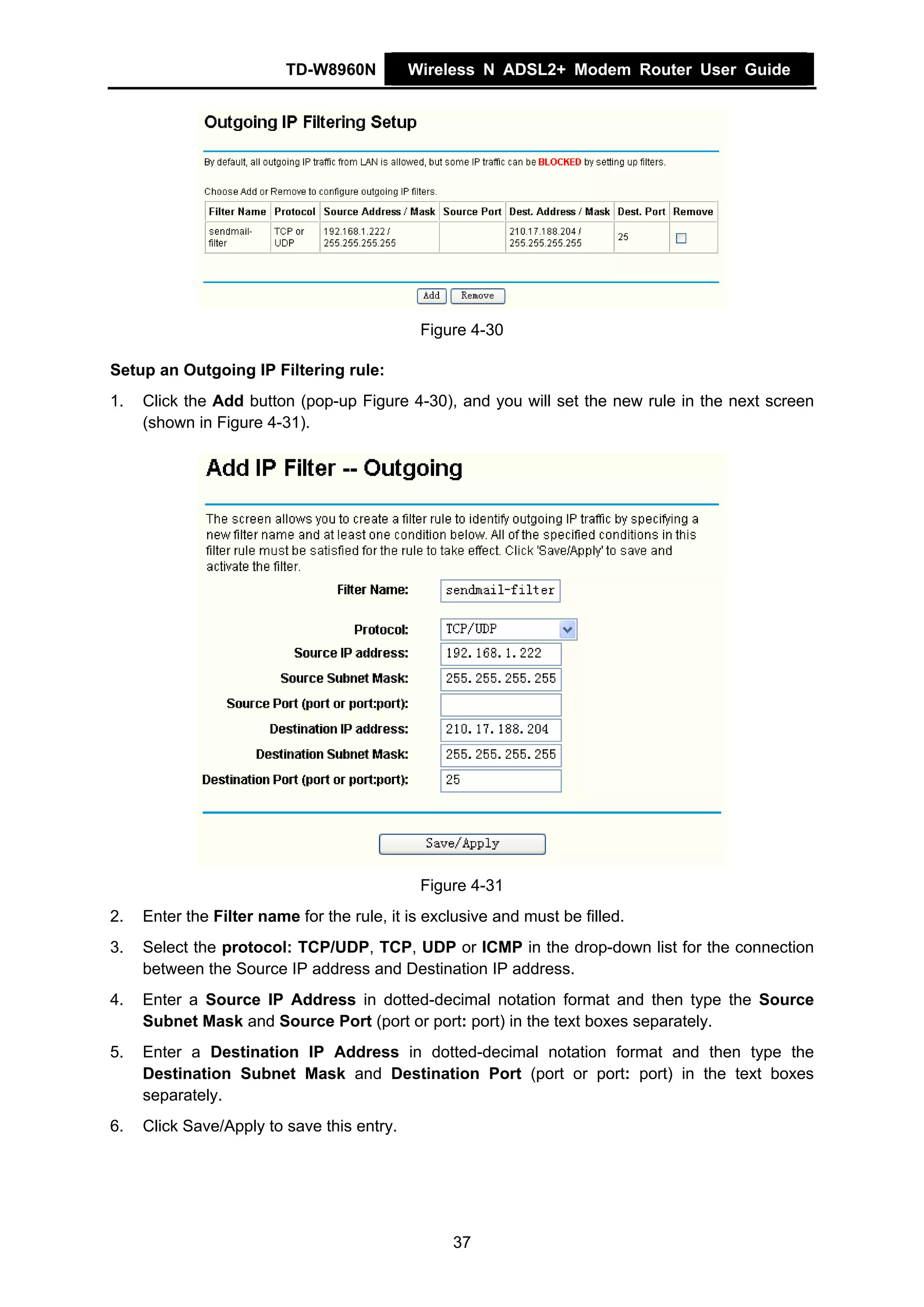 TD-W8960N         Wireless N ADSL2+ Modem Router User Guide




                                             Figure 4-30

Setup an Outgoing IP Filtering rule:
1.   Click the Add button (pop-up Figure 4-30), and you will set the new rule in the next screen
     (shown in Figure 4-31).




                                             Figure 4-31
2.   Enter the Filter name for the rule, it is exclusive and must be filled.
3.   Select the protocol: TCP/UDP, TCP, UDP or ICMP in the drop-down list for the connection
     between the Source IP address and Destination IP address.
4.   Enter a Source IP Address in dotted-decimal notation format and then type the Source
     Subnet Mask and Source Port (port or port: port) in the text boxes separately.
5.   Enter a Destination IP Address in dotted-decimal notation format and then type the
     Destination Subnet Mask and Destination Port (port or port: port) in the text boxes
     separately.
6.   Click Save/Apply to save this entry.




                                                  37
 