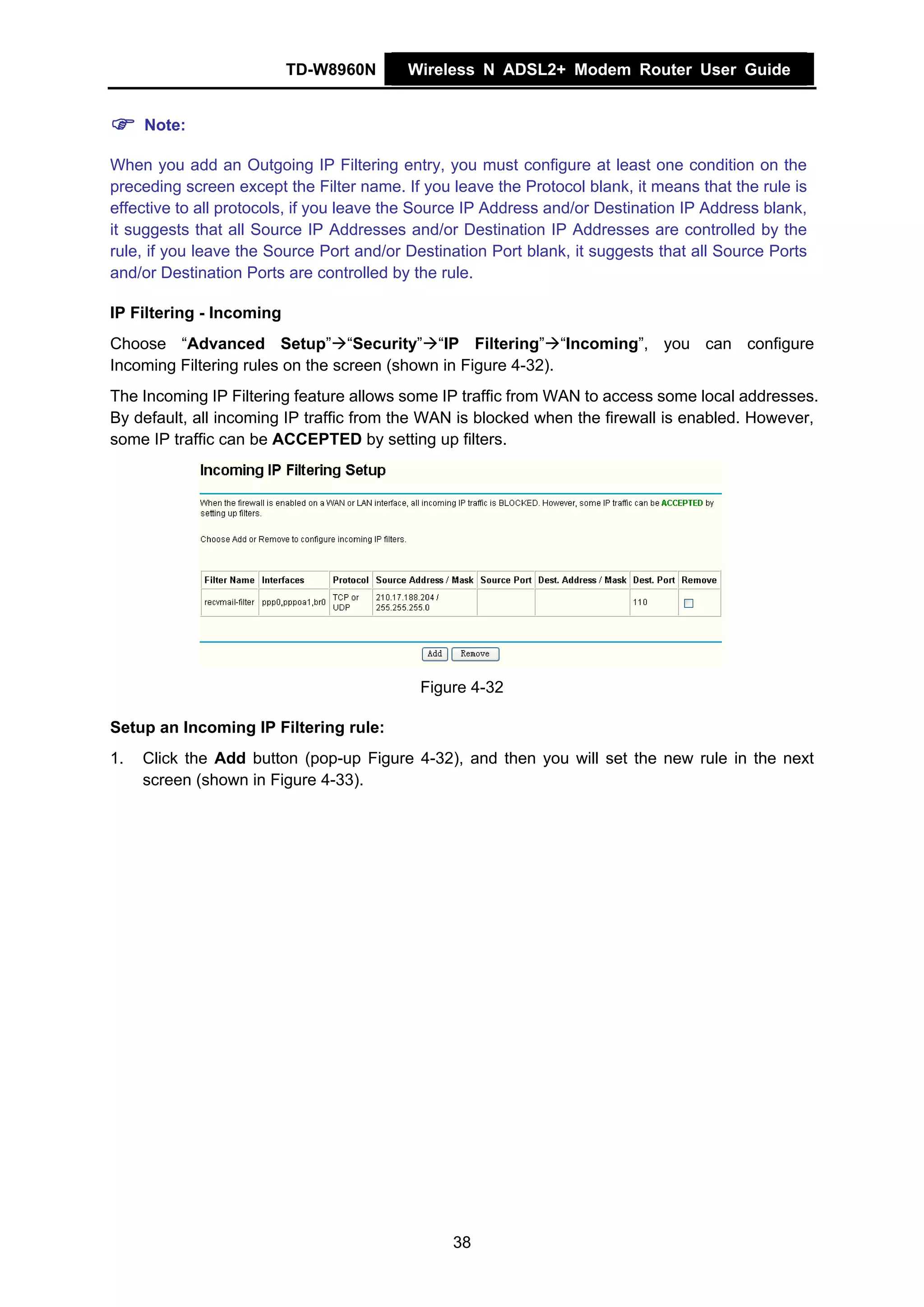 TD-W8960N       Wireless N ADSL2+ Modem Router User Guide


     Note:

When you add an Outgoing IP Filtering entry, you must configure at least one condition on the
preceding screen except the Filter name. If you leave the Protocol blank, it means that the rule is
effective to all protocols, if you leave the Source IP Address and/or Destination IP Address blank,
it suggests that all Source IP Addresses and/or Destination IP Addresses are controlled by the
rule, if you leave the Source Port and/or Destination Port blank, it suggests that all Source Ports
and/or Destination Ports are controlled by the rule.

IP Filtering - Incoming
Choose “Advanced Setup” “Security” “IP Filtering” “Incoming”, you can configure
Incoming Filtering rules on the screen (shown in Figure 4-32).
The Incoming IP Filtering feature allows some IP traffic from WAN to access some local addresses.
By default, all incoming IP traffic from the WAN is blocked when the firewall is enabled. However,
some IP traffic can be ACCEPTED by setting up filters.




                                            Figure 4-32

Setup an Incoming IP Filtering rule:
1.   Click the Add button (pop-up Figure 4-32), and then you will set the new rule in the next
     screen (shown in Figure 4-33).




                                                38
 