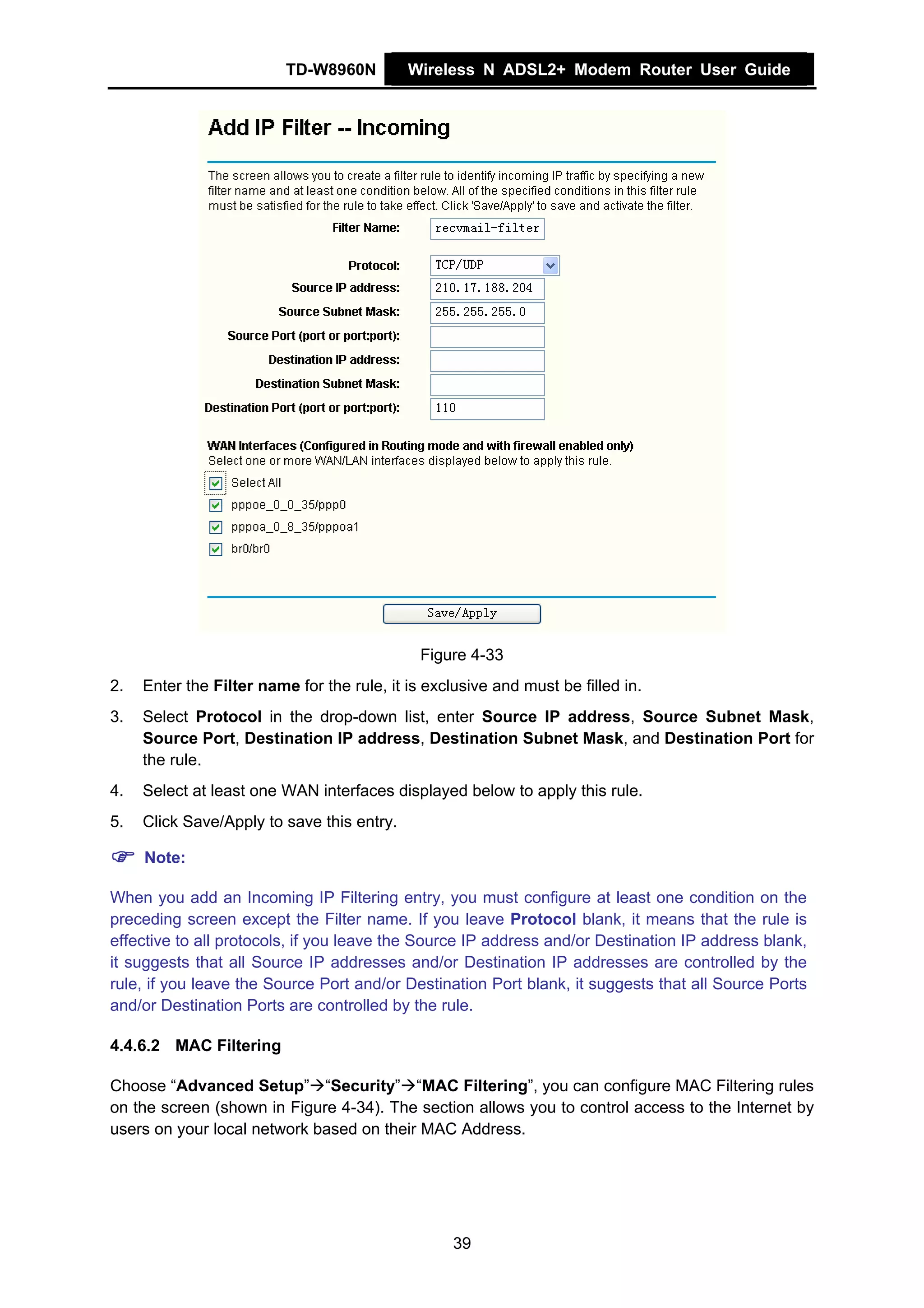 TD-W8960N         Wireless N ADSL2+ Modem Router User Guide




                                              Figure 4-33
2.   Enter the Filter name for the rule, it is exclusive and must be filled in.
3.   Select Protocol in the drop-down list, enter Source IP address, Source Subnet Mask,
     Source Port, Destination IP address, Destination Subnet Mask, and Destination Port for
     the rule.
4.   Select at least one WAN interfaces displayed below to apply this rule.
5.   Click Save/Apply to save this entry.

     Note:

When you add an Incoming IP Filtering entry, you must configure at least one condition on the
preceding screen except the Filter name. If you leave Protocol blank, it means that the rule is
effective to all protocols, if you leave the Source IP address and/or Destination IP address blank,
it suggests that all Source IP addresses and/or Destination IP addresses are controlled by the
rule, if you leave the Source Port and/or Destination Port blank, it suggests that all Source Ports
and/or Destination Ports are controlled by the rule.

4.4.6.2 MAC Filtering

Choose “Advanced Setup” “Security” “MAC Filtering”, you can configure MAC Filtering rules
on the screen (shown in Figure 4-34). The section allows you to control access to the Internet by
users on your local network based on their MAC Address.




                                                   39
 