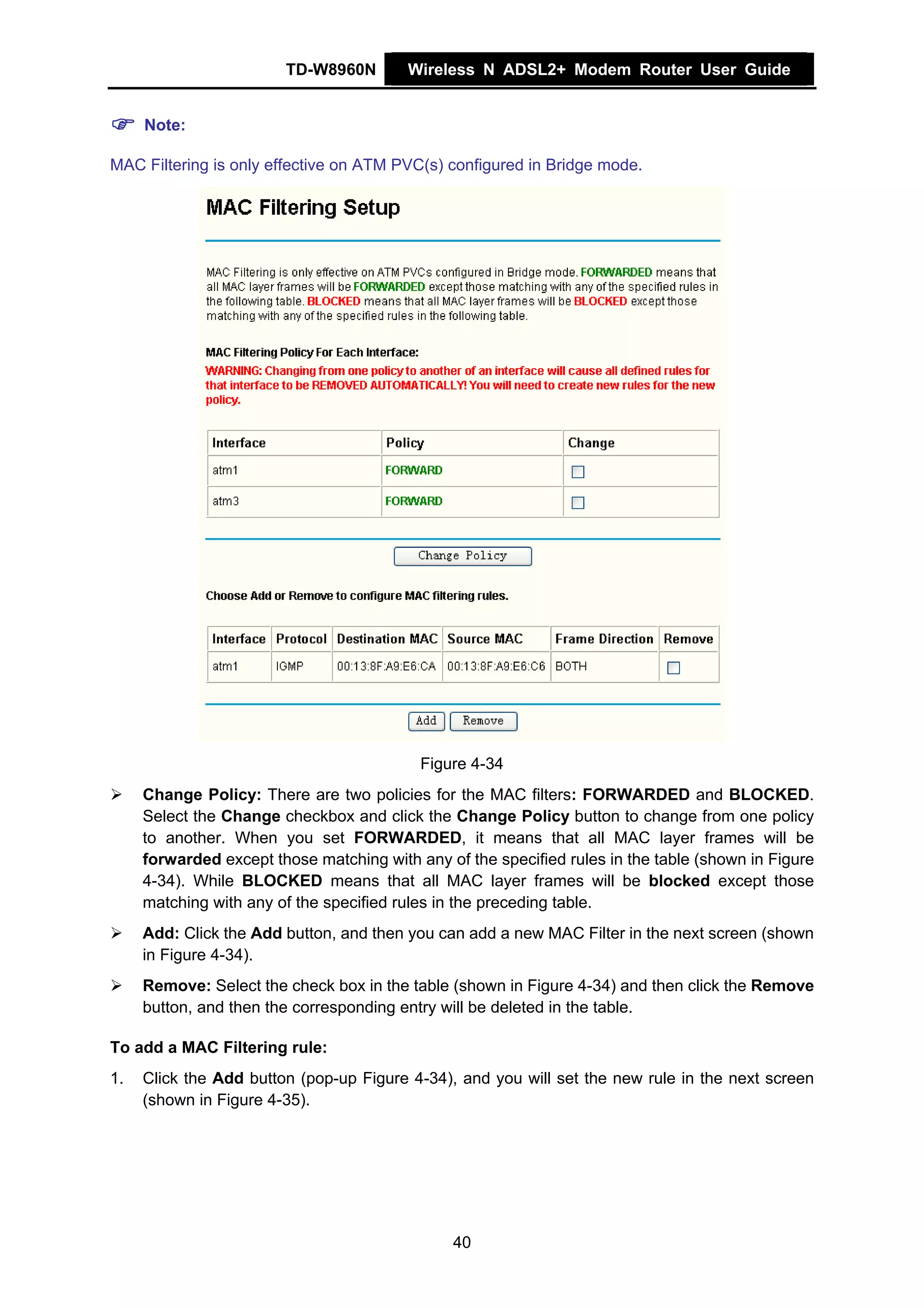 TD-W8960N        Wireless N ADSL2+ Modem Router User Guide


     Note:

MAC Filtering is only effective on ATM PVC(s) configured in Bridge mode.




                                           Figure 4-34
     Change Policy: There are two policies for the MAC filters: FORWARDED and BLOCKED.
     Select the Change checkbox and click the Change Policy button to change from one policy
     to another. When you set FORWARDED, it means that all MAC layer frames will be
     forwarded except those matching with any of the specified rules in the table (shown in Figure
     4-34). While BLOCKED means that all MAC layer frames will be blocked except those
     matching with any of the specified rules in the preceding table.
     Add: Click the Add button, and then you can add a new MAC Filter in the next screen (shown
     in Figure 4-34).
     Remove: Select the check box in the table (shown in Figure 4-34) and then click the Remove
     button, and then the corresponding entry will be deleted in the table.

To add a MAC Filtering rule:
1.   Click the Add button (pop-up Figure 4-34), and you will set the new rule in the next screen
     (shown in Figure 4-35).




                                               40
 