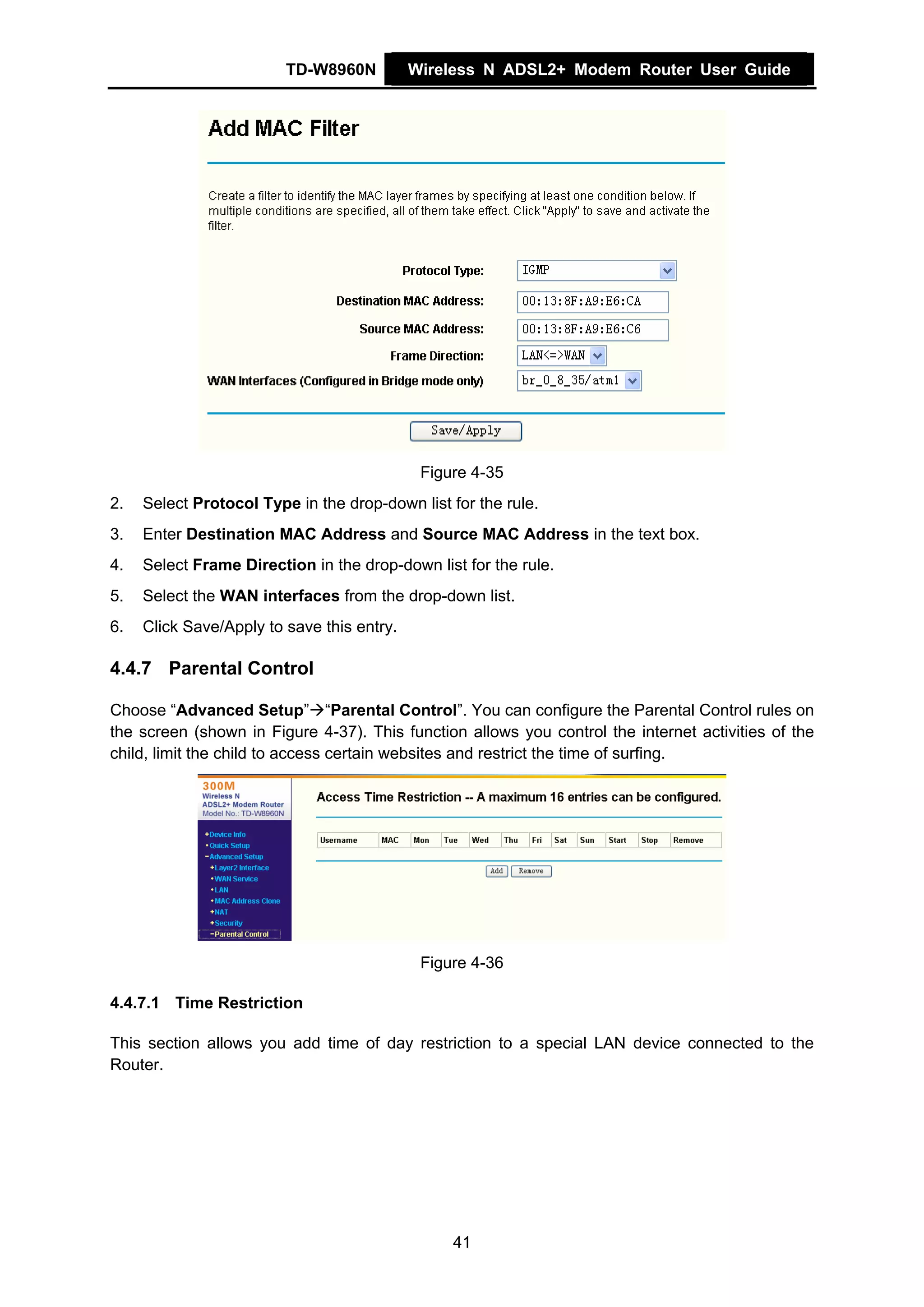 TD-W8960N          Wireless N ADSL2+ Modem Router User Guide




                                             Figure 4-35
2.   Select Protocol Type in the drop-down list for the rule.
3.   Enter Destination MAC Address and Source MAC Address in the text box.
4.   Select Frame Direction in the drop-down list for the rule.
5.   Select the WAN interfaces from the drop-down list.
6.   Click Save/Apply to save this entry.

4.4.7 Parental Control

Choose “Advanced Setup” “Parental Control”. You can configure the Parental Control rules on
the screen (shown in Figure 4-37). This function allows you control the internet activities of the
child, limit the child to access certain websites and restrict the time of surfing.




                                             Figure 4-36

4.4.7.1 Time Restriction

This section allows you add time of day restriction to a special LAN device connected to the
Router.




                                                 41
 