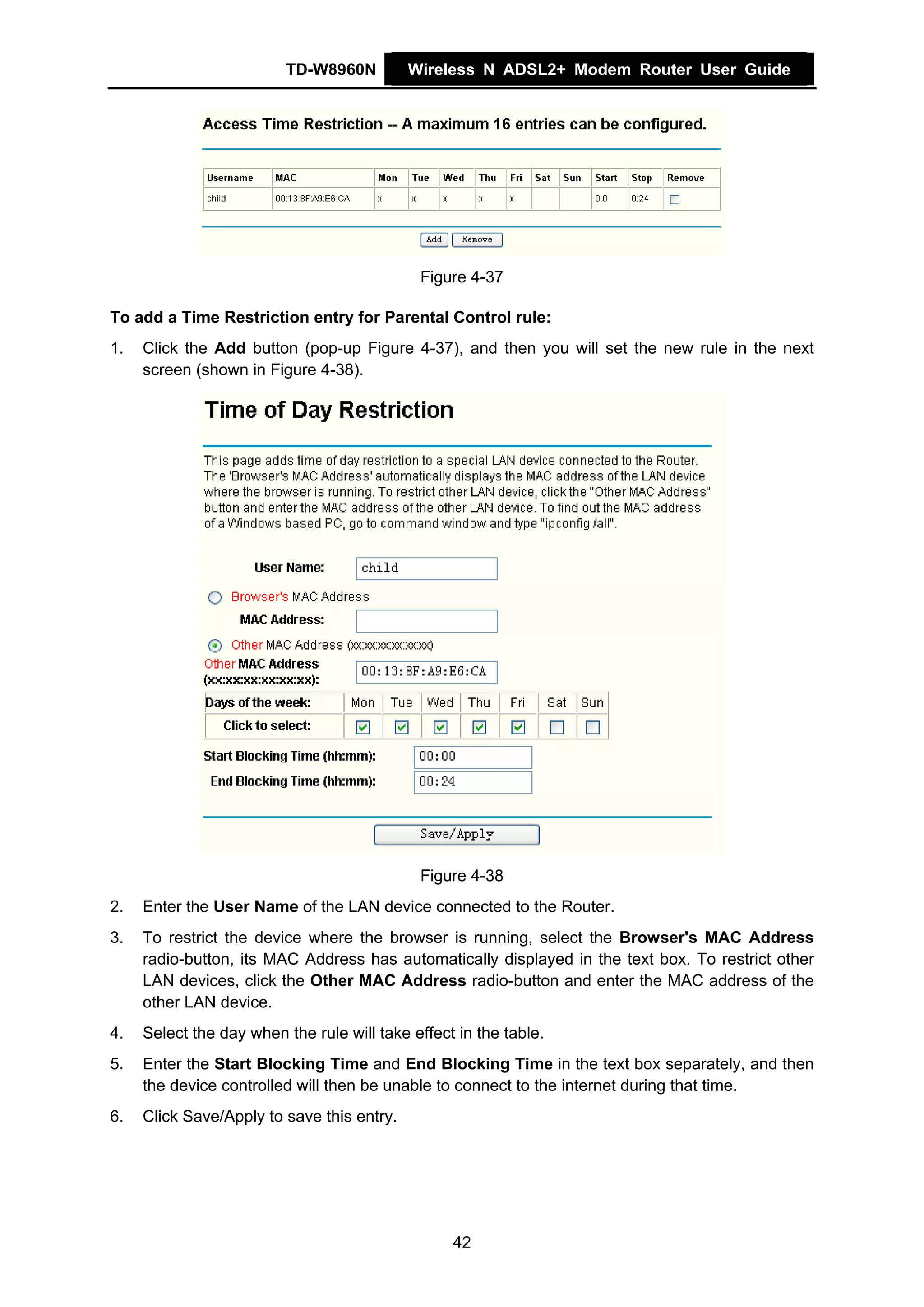 TD-W8960N         Wireless N ADSL2+ Modem Router User Guide




                                             Figure 4-37

To add a Time Restriction entry for Parental Control rule:
1.   Click the Add button (pop-up Figure 4-37), and then you will set the new rule in the next
     screen (shown in Figure 4-38).




                                             Figure 4-38
2.   Enter the User Name of the LAN device connected to the Router.
3.   To restrict the device where the browser is running, select the Browser's MAC Address
     radio-button, its MAC Address has automatically displayed in the text box. To restrict other
     LAN devices, click the Other MAC Address radio-button and enter the MAC address of the
     other LAN device.
4.   Select the day when the rule will take effect in the table.
5.   Enter the Start Blocking Time and End Blocking Time in the text box separately, and then
     the device controlled will then be unable to connect to the internet during that time.
6.   Click Save/Apply to save this entry.




                                                  42
 