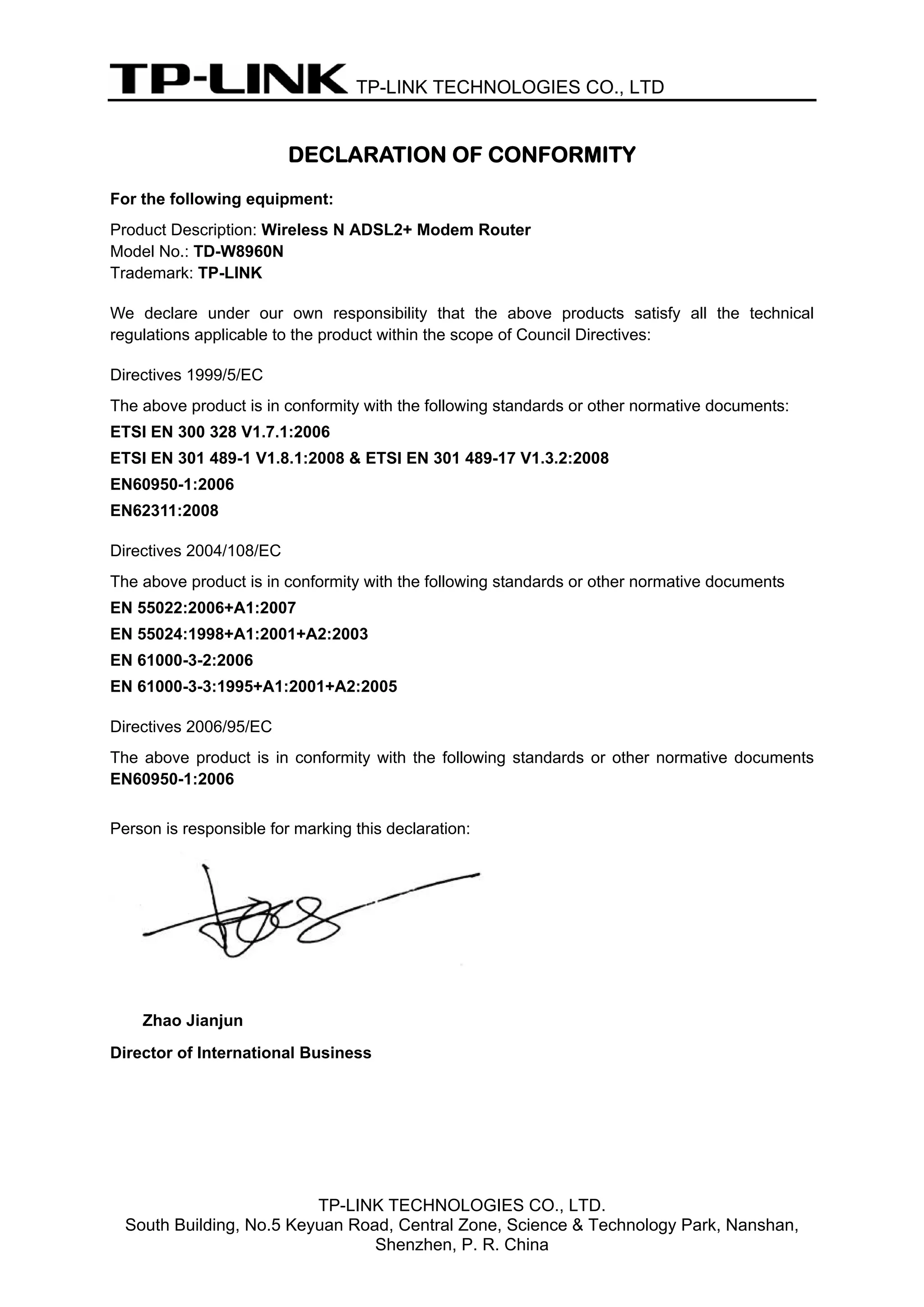 TP-LINK TECHNOLOGIES CO., LTD


                         DECLARATION OF CONFORMITY
For the following equipment:
Product Description: Wireless N ADSL2+ Modem Router
Model No.: TD-W8960N
Trademark: TP-LINK

We declare under our own responsibility that the above products satisfy all the technical
regulations applicable to the product within the scope of Council Directives:

Directives 1999/5/EC
The above product is in conformity with the following standards or other normative documents:
ETSI EN 300 328 V1.7.1:2006
ETSI EN 301 489-1 V1.8.1:2008 & ETSI EN 301 489-17 V1.3.2:2008
EN60950-1:2006
EN62311:2008

Directives 2004/108/EC
The above product is in conformity with the following standards or other normative documents
EN 55022:2006+A1:2007
EN 55024:1998+A1:2001+A2:2003
EN 61000-3-2:2006
EN 61000-3-3:1995+A1:2001+A2:2005

Directives 2006/95/EC
The above product is in conformity with the following standards or other normative documents
EN60950-1:2006


Person is responsible for marking this declaration:




    Zhao Jianjun
Director of International Business




                          TP-LINK TECHNOLOGIES CO., LTD.
  South Building, No.5 Keyuan Road, Central Zone, Science & Technology Park, Nanshan,
                                 Shenzhen, P. R. China
 