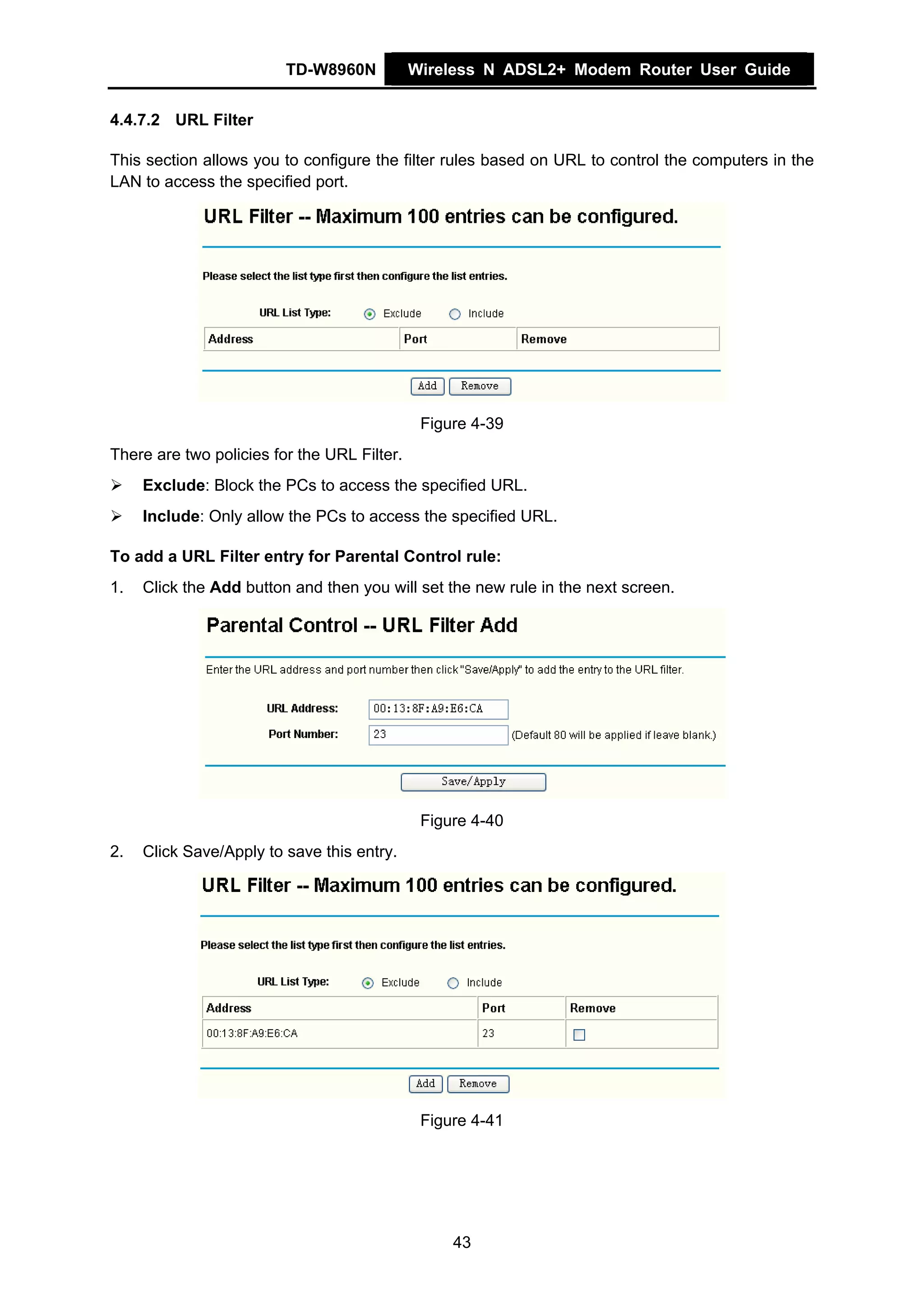 TD-W8960N           Wireless N ADSL2+ Modem Router User Guide


4.4.7.2 URL Filter

This section allows you to configure the filter rules based on URL to control the computers in the
LAN to access the specified port.




                                              Figure 4-39
There are two policies for the URL Filter.
     Exclude: Block the PCs to access the specified URL.
     Include: Only allow the PCs to access the specified URL.

To add a URL Filter entry for Parental Control rule:
1.   Click the Add button and then you will set the new rule in the next screen.




                                              Figure 4-40
2.   Click Save/Apply to save this entry.




                                              Figure 4-41




                                                  43
 