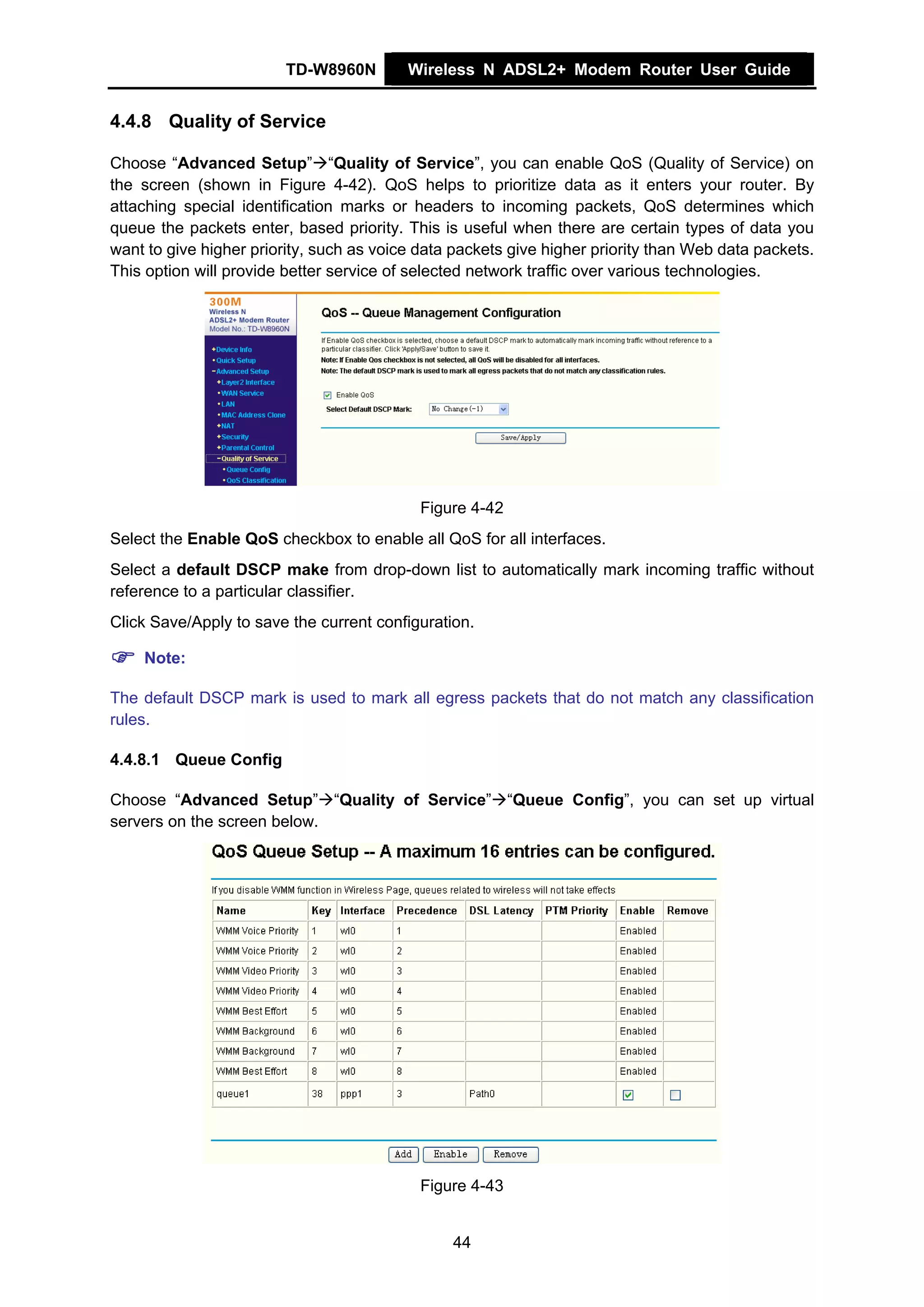 TD-W8960N         Wireless N ADSL2+ Modem Router User Guide


4.4.8 Quality of Service

Choose “Advanced Setup” “Quality of Service”, you can enable QoS (Quality of Service) on
the screen (shown in Figure 4-42). QoS helps to prioritize data as it enters your router. By
attaching special identification marks or headers to incoming packets, QoS determines which
queue the packets enter, based priority. This is useful when there are certain types of data you
want to give higher priority, such as voice data packets give higher priority than Web data packets.
This option will provide better service of selected network traffic over various technologies.




                                            Figure 4-42
Select the Enable QoS checkbox to enable all QoS for all interfaces.
Select a default DSCP make from drop-down list to automatically mark incoming traffic without
reference to a particular classifier.
Click Save/Apply to save the current configuration.

    Note:

The default DSCP mark is used to mark all egress packets that do not match any classification
rules.

4.4.8.1 Queue Config

Choose “Advanced Setup” “Quality of Service” “Queue Config”, you can set up virtual
servers on the screen below.




                                            Figure 4-43


                                                44
 