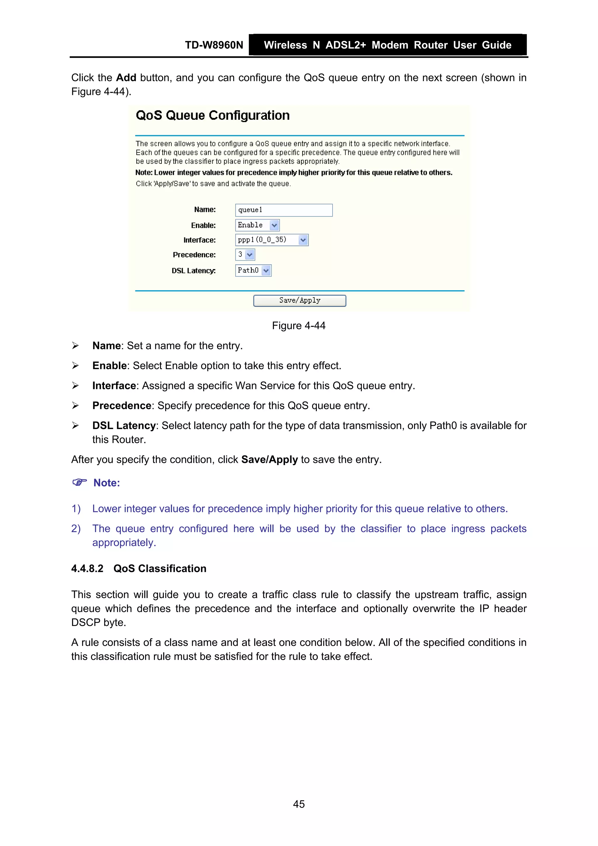 TD-W8960N        Wireless N ADSL2+ Modem Router User Guide


Click the Add button, and you can configure the QoS queue entry on the next screen (shown in
Figure 4-44).




                                            Figure 4-44
     Name: Set a name for the entry.
     Enable: Select Enable option to take this entry effect.
     Interface: Assigned a specific Wan Service for this QoS queue entry.
     Precedence: Specify precedence for this QoS queue entry.
     DSL Latency: Select latency path for the type of data transmission, only Path0 is available for
     this Router.
After you specify the condition, click Save/Apply to save the entry.

     Note:

1)   Lower integer values for precedence imply higher priority for this queue relative to others.
2)   The queue entry configured here will be used by the classifier to place ingress packets
     appropriately.

4.4.8.2 QoS Classification

This section will guide you to create a traffic class rule to classify the upstream traffic, assign
queue which defines the precedence and the interface and optionally overwrite the IP header
DSCP byte.
A rule consists of a class name and at least one condition below. All of the specified conditions in
this classification rule must be satisfied for the rule to take effect.




                                                 45
 