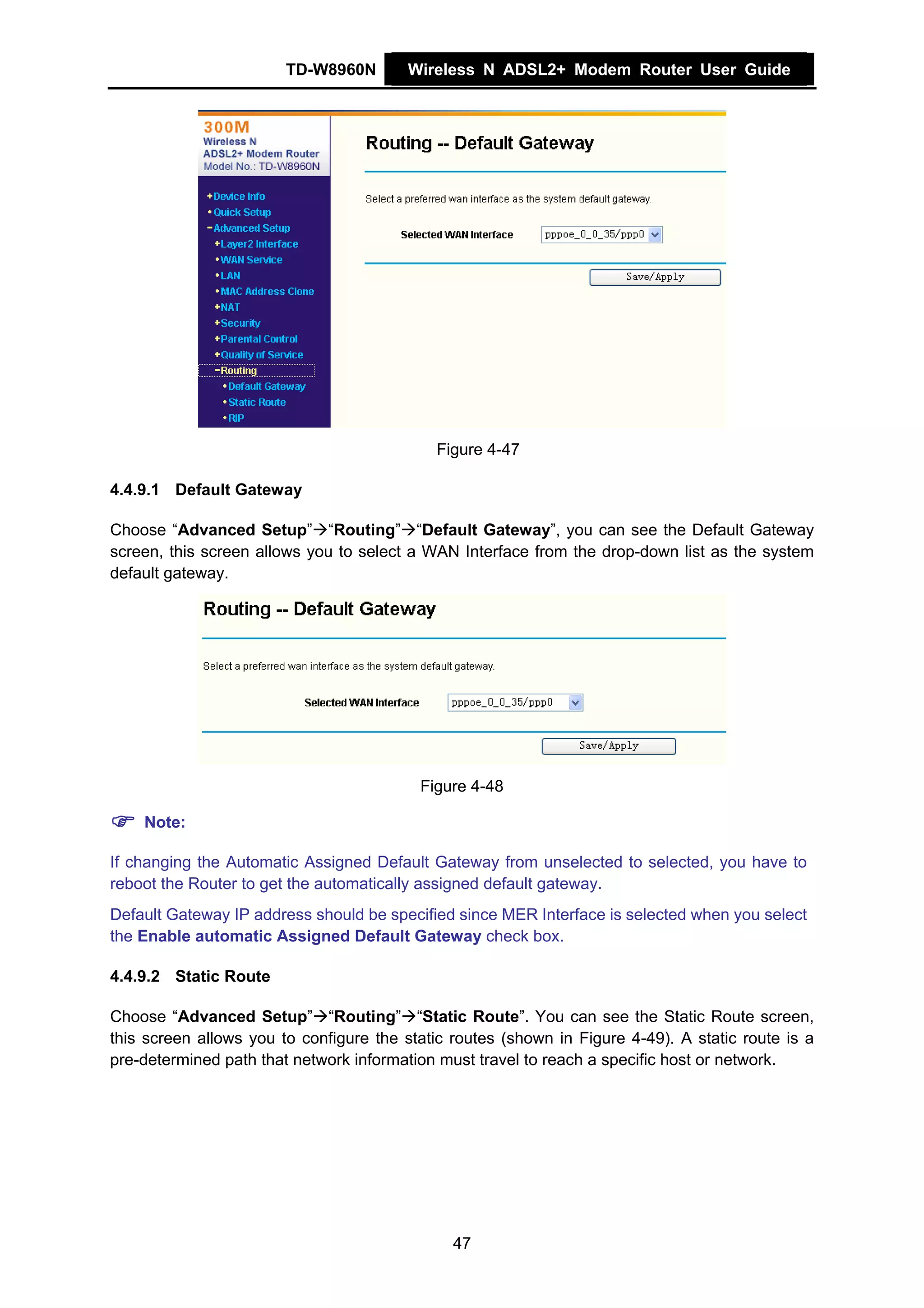 TD-W8960N        Wireless N ADSL2+ Modem Router User Guide




                                             Figure 4-47

4.4.9.1 Default Gateway

Choose “Advanced Setup” “Routing” “Default Gateway”, you can see the Default Gateway
screen, this screen allows you to select a WAN Interface from the drop-down list as the system
default gateway.




                                          Figure 4-48

    Note:

If changing the Automatic Assigned Default Gateway from unselected to selected, you have to
reboot the Router to get the automatically assigned default gateway.
Default Gateway IP address should be specified since MER Interface is selected when you select
the Enable automatic Assigned Default Gateway check box.

4.4.9.2 Static Route

Choose “Advanced Setup” “Routing” “Static Route”. You can see the Static Route screen,
this screen allows you to configure the static routes (shown in Figure 4-49). A static route is a
pre-determined path that network information must travel to reach a specific host or network.




                                               47
 