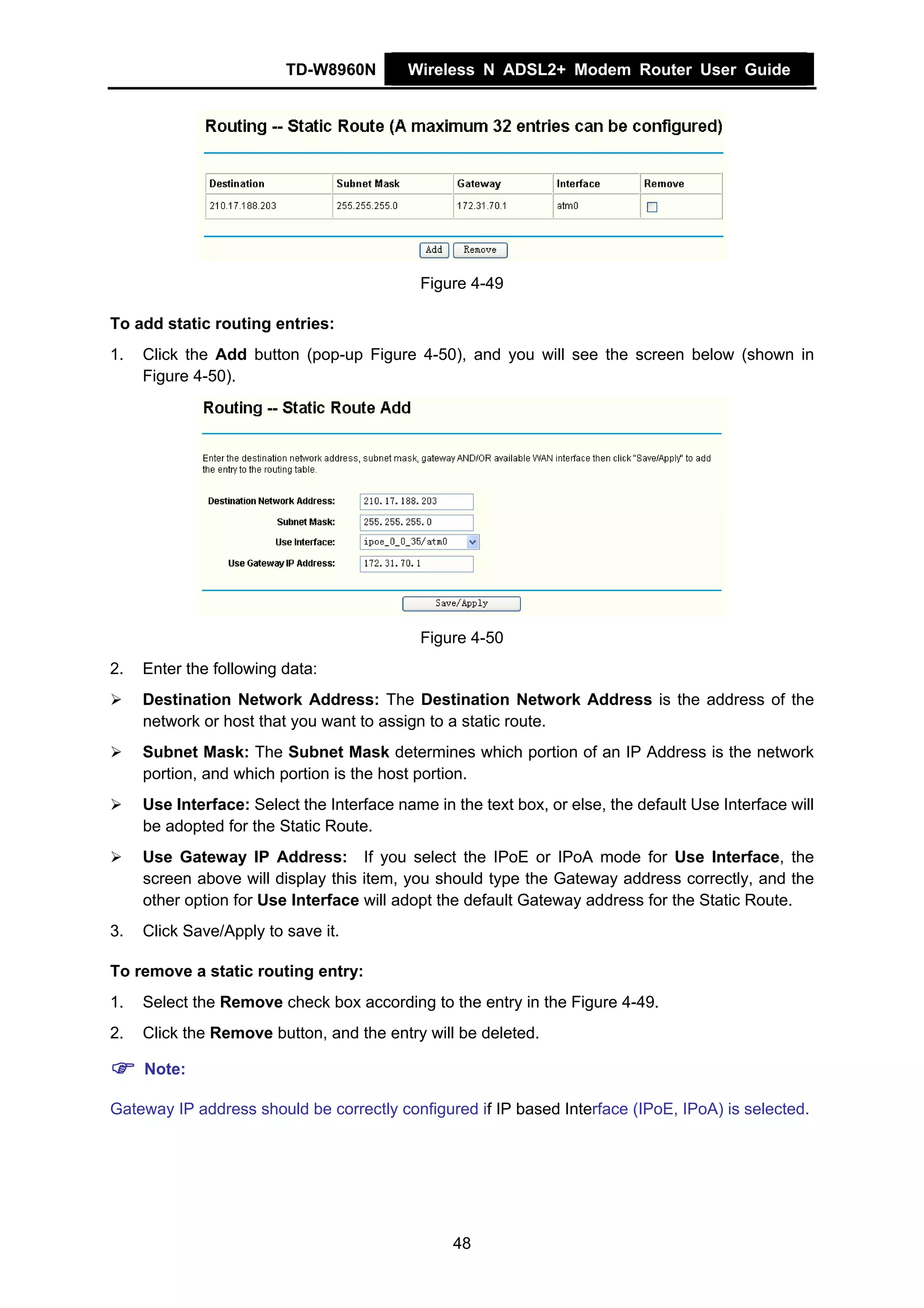 TD-W8960N         Wireless N ADSL2+ Modem Router User Guide




                                             Figure 4-49

To add static routing entries:
1.   Click the Add button (pop-up Figure 4-50), and you will see the screen below (shown in
     Figure 4-50).




                                             Figure 4-50
2.   Enter the following data:
     Destination Network Address: The Destination Network Address is the address of the
     network or host that you want to assign to a static route.
     Subnet Mask: The Subnet Mask determines which portion of an IP Address is the network
     portion, and which portion is the host portion.
     Use Interface: Select the Interface name in the text box, or else, the default Use Interface will
     be adopted for the Static Route.
     Use Gateway IP Address: If you select the IPoE or IPoA mode for Use Interface, the
     screen above will display this item, you should type the Gateway address correctly, and the
     other option for Use Interface will adopt the default Gateway address for the Static Route.
3.   Click Save/Apply to save it.

To remove a static routing entry:
1.   Select the Remove check box according to the entry in the Figure 4-49.
2.   Click the Remove button, and the entry will be deleted.

     Note:

Gateway IP address should be correctly configured if IP based Interface (IPoE, IPoA) is selected.




                                                 48
 