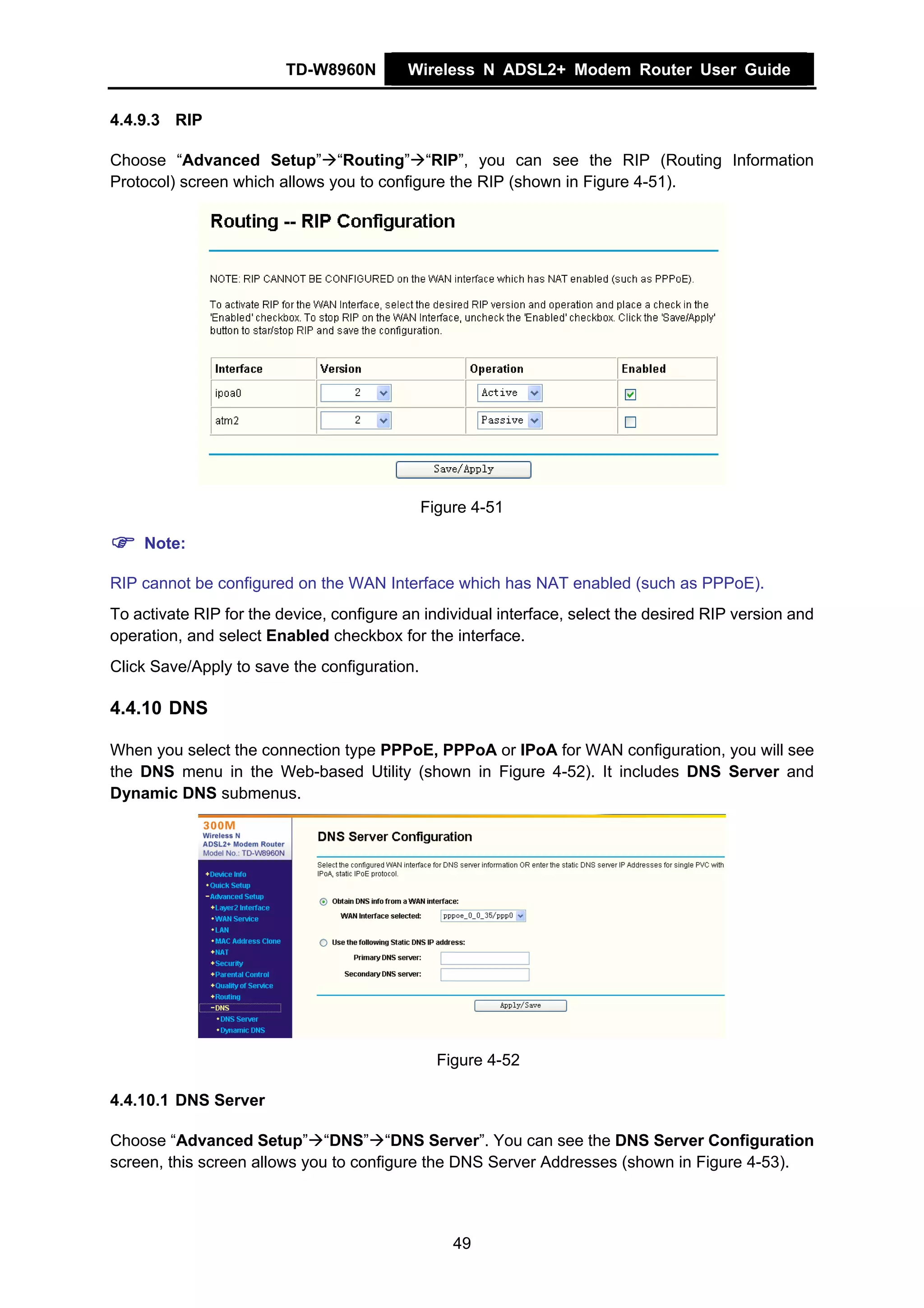 TD-W8960N        Wireless N ADSL2+ Modem Router User Guide


4.4.9.3 RIP

Choose “Advanced Setup” “Routing” “RIP”, you can see the RIP (Routing Information
Protocol) screen which allows you to configure the RIP (shown in Figure 4-51).




                                              Figure 4-51

    Note:

RIP cannot be configured on the WAN Interface which has NAT enabled (such as PPPoE).
To activate RIP for the device, configure an individual interface, select the desired RIP version and
operation, and select Enabled checkbox for the interface.
Click Save/Apply to save the configuration.

4.4.10 DNS

When you select the connection type PPPoE, PPPoA or IPoA for WAN configuration, you will see
the DNS menu in the Web-based Utility (shown in Figure 4-52). It includes DNS Server and
Dynamic DNS submenus.




                                                Figure 4-52

4.4.10.1 DNS Server

Choose “Advanced Setup” “DNS” “DNS Server”. You can see the DNS Server Configuration
screen, this screen allows you to configure the DNS Server Addresses (shown in Figure 4-53).



                                                  49
 