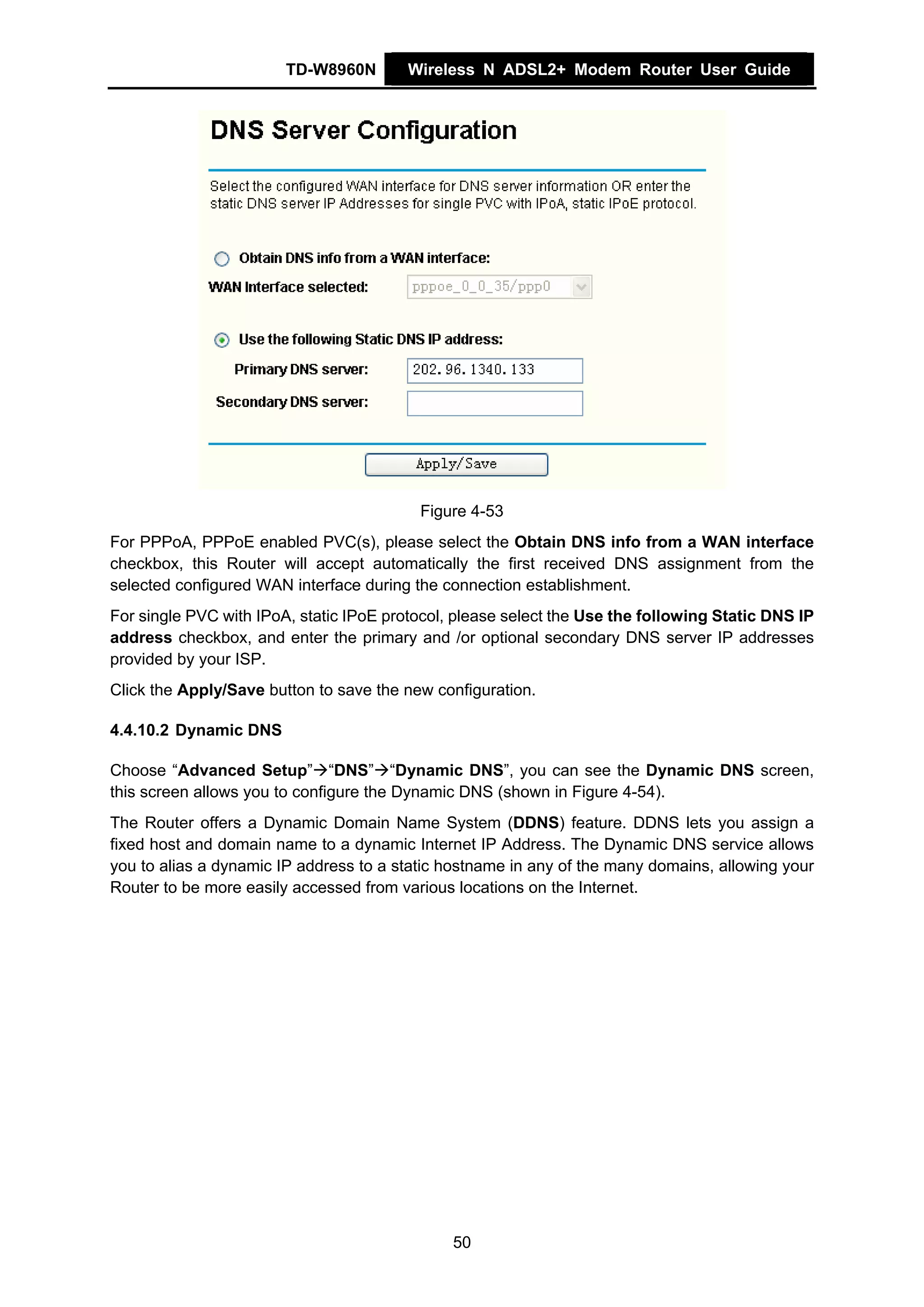 TD-W8960N        Wireless N ADSL2+ Modem Router User Guide




                                          Figure 4-53
For PPPoA, PPPoE enabled PVC(s), please select the Obtain DNS info from a WAN interface
checkbox, this Router will accept automatically the first received DNS assignment from the
selected configured WAN interface during the connection establishment.
For single PVC with IPoA, static IPoE protocol, please select the Use the following Static DNS IP
address checkbox, and enter the primary and /or optional secondary DNS server IP addresses
provided by your ISP.
Click the Apply/Save button to save the new configuration.

4.4.10.2 Dynamic DNS

Choose “Advanced Setup” “DNS” “Dynamic DNS”, you can see the Dynamic DNS screen,
this screen allows you to configure the Dynamic DNS (shown in Figure 4-54).
The Router offers a Dynamic Domain Name System (DDNS) feature. DDNS lets you assign a
fixed host and domain name to a dynamic Internet IP Address. The Dynamic DNS service allows
you to alias a dynamic IP address to a static hostname in any of the many domains, allowing your
Router to be more easily accessed from various locations on the Internet.




                                               50
 