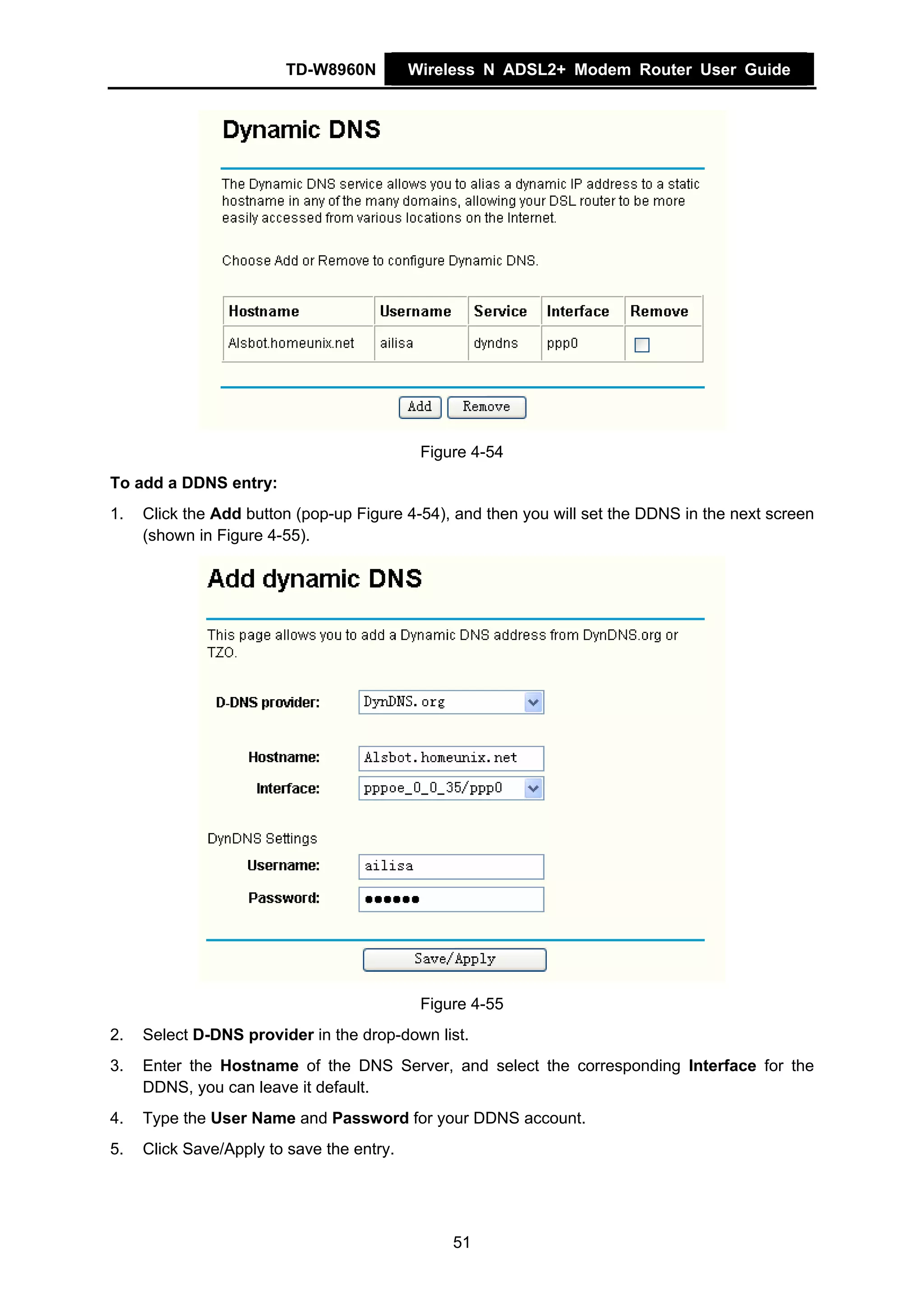 TD-W8960N          Wireless N ADSL2+ Modem Router User Guide




                                            Figure 4-54
To add a DDNS entry:
1.   Click the Add button (pop-up Figure 4-54), and then you will set the DDNS in the next screen
     (shown in Figure 4-55).




                                            Figure 4-55
2.   Select D-DNS provider in the drop-down list.
3.   Enter the Hostname of the DNS Server, and select the corresponding Interface for the
     DDNS, you can leave it default.
4.   Type the User Name and Password for your DDNS account.
5.   Click Save/Apply to save the entry.




                                                51
 