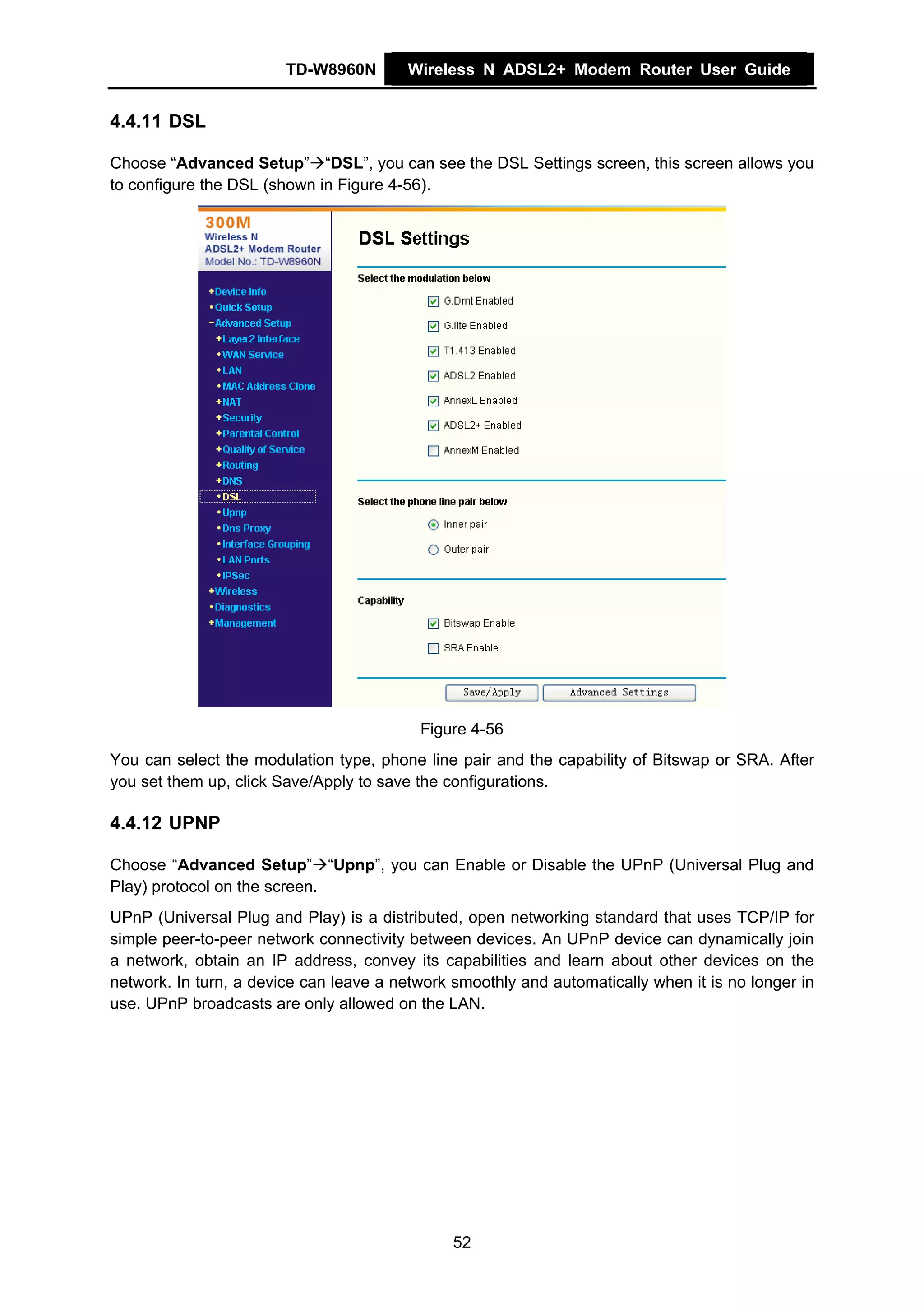 TD-W8960N        Wireless N ADSL2+ Modem Router User Guide


4.4.11 DSL

Choose “Advanced Setup” “DSL”, you can see the DSL Settings screen, this screen allows you
to configure the DSL (shown in Figure 4-56).




                                          Figure 4-56
You can select the modulation type, phone line pair and the capability of Bitswap or SRA. After
you set them up, click Save/Apply to save the configurations.

4.4.12 UPNP

Choose “Advanced Setup” “Upnp”, you can Enable or Disable the UPnP (Universal Plug and
Play) protocol on the screen.
UPnP (Universal Plug and Play) is a distributed, open networking standard that uses TCP/IP for
simple peer-to-peer network connectivity between devices. An UPnP device can dynamically join
a network, obtain an IP address, convey its capabilities and learn about other devices on the
network. In turn, a device can leave a network smoothly and automatically when it is no longer in
use. UPnP broadcasts are only allowed on the LAN.




                                               52
 