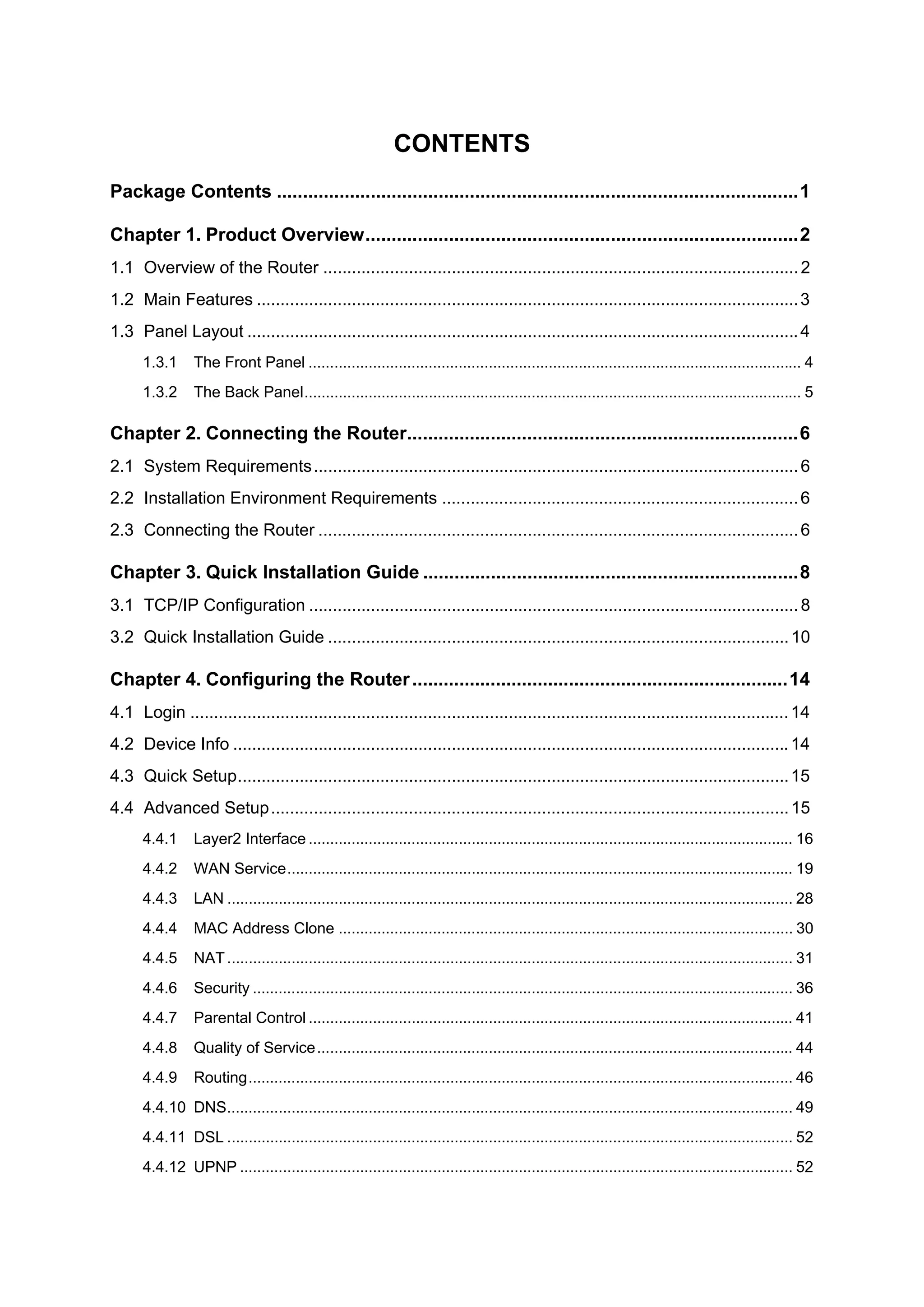 CONTENTS
Package Contents ....................................................................................................1

Chapter 1. Product Overview...................................................................................2
1.1 Overview of the Router .................................................................................................... 2
1.2 Main Features .................................................................................................................. 3
1.3 Panel Layout .................................................................................................................... 4
      1.3.1      The Front Panel ................................................................................................................... 4
      1.3.2      The Back Panel.................................................................................................................... 5

Chapter 2. Connecting the Router...........................................................................6
2.1 System Requirements ...................................................................................................... 6
2.2 Installation Environment Requirements ........................................................................... 6
2.3 Connecting the Router ..................................................................................................... 6

Chapter 3. Quick Installation Guide ........................................................................8
3.1 TCP/IP Configuration ....................................................................................................... 8
3.2 Quick Installation Guide ................................................................................................. 10

Chapter 4. Configuring the Router ........................................................................14
4.1 Login .............................................................................................................................. 14
4.2 Device Info ..................................................................................................................... 14
4.3 Quick Setup.................................................................................................................... 15
4.4 Advanced Setup............................................................................................................. 15
      4.4.1      Layer2 Interface ................................................................................................................. 16
      4.4.2      WAN Service...................................................................................................................... 19
      4.4.3      LAN .................................................................................................................................... 28
      4.4.4      MAC Address Clone .......................................................................................................... 30
      4.4.5      NAT .................................................................................................................................... 31
      4.4.6      Security .............................................................................................................................. 36
      4.4.7      Parental Control ................................................................................................................. 41
      4.4.8      Quality of Service ............................................................................................................... 44
      4.4.9      Routing............................................................................................................................... 46
      4.4.10 DNS.................................................................................................................................... 49
      4.4.11 DSL .................................................................................................................................... 52
      4.4.12 UPNP ................................................................................................................................. 52
 