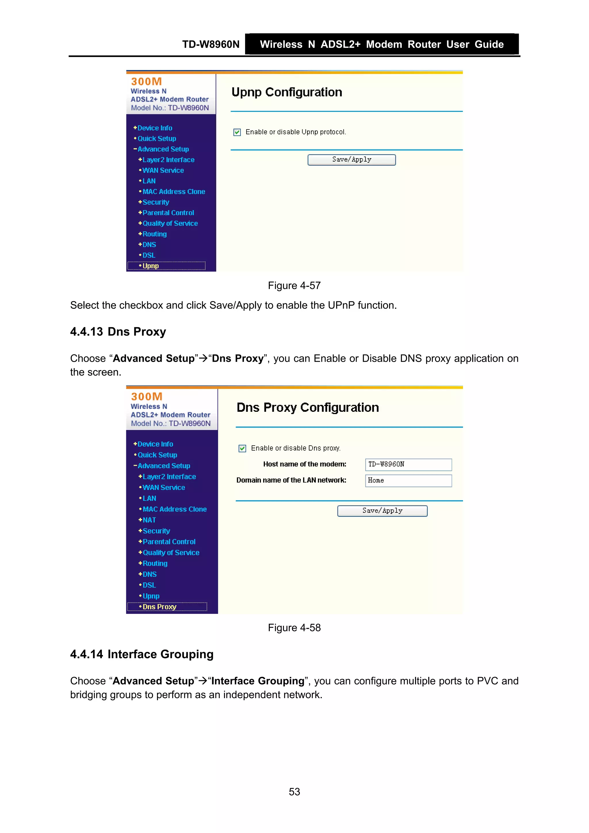 TD-W8960N        Wireless N ADSL2+ Modem Router User Guide




                                         Figure 4-57
Select the checkbox and click Save/Apply to enable the UPnP function.

4.4.13 Dns Proxy

Choose “Advanced Setup” “Dns Proxy”, you can Enable or Disable DNS proxy application on
the screen.




                                         Figure 4-58

4.4.14 Interface Grouping

Choose “Advanced Setup” “Interface Grouping”, you can configure multiple ports to PVC and
bridging groups to perform as an independent network.




                                              53
 