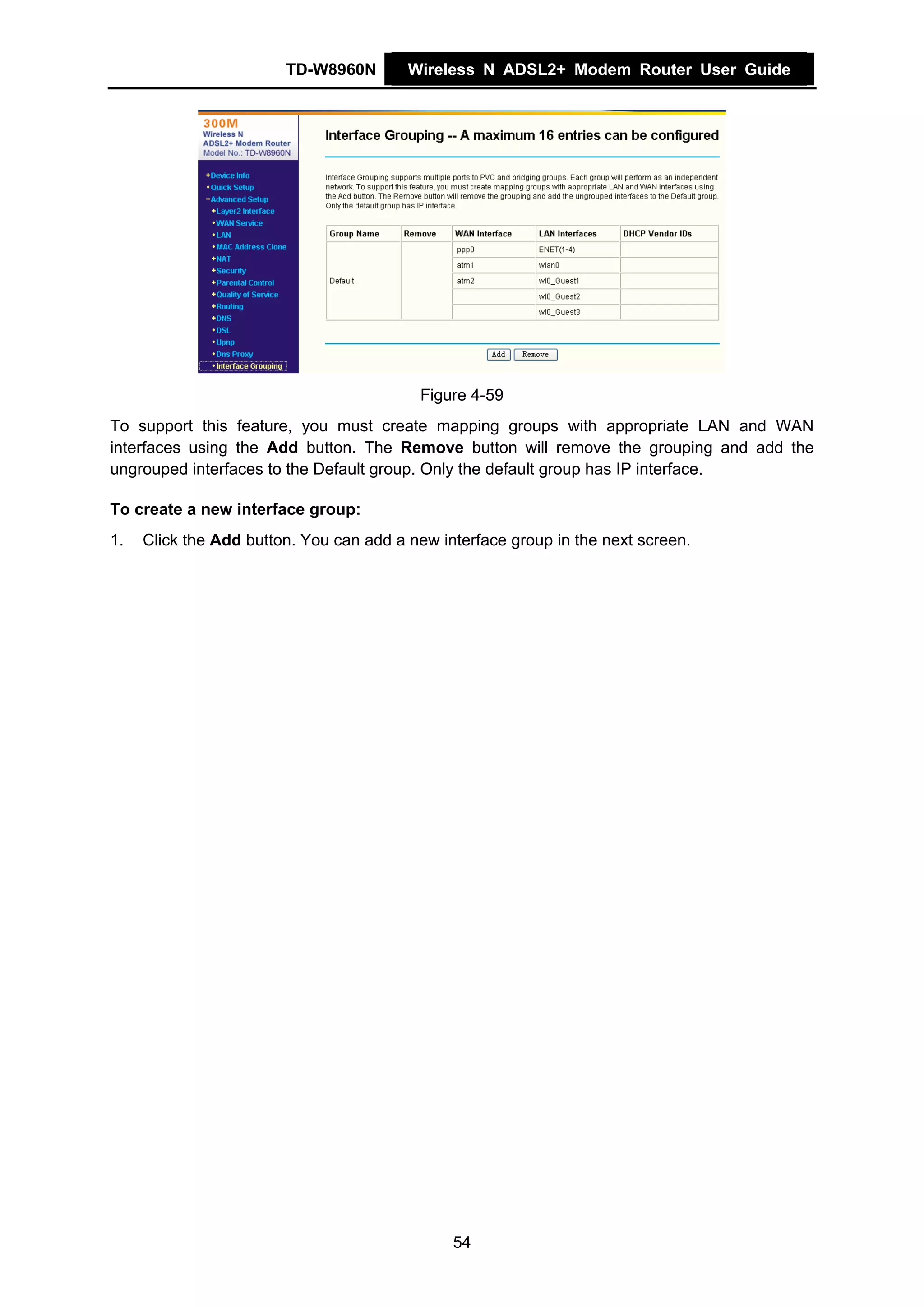 TD-W8960N        Wireless N ADSL2+ Modem Router User Guide




                                          Figure 4-59
To support this feature, you must create mapping groups with appropriate LAN and WAN
interfaces using the Add button. The Remove button will remove the grouping and add the
ungrouped interfaces to the Default group. Only the default group has IP interface.

To create a new interface group:
1.   Click the Add button. You can add a new interface group in the next screen.




                                               54
 