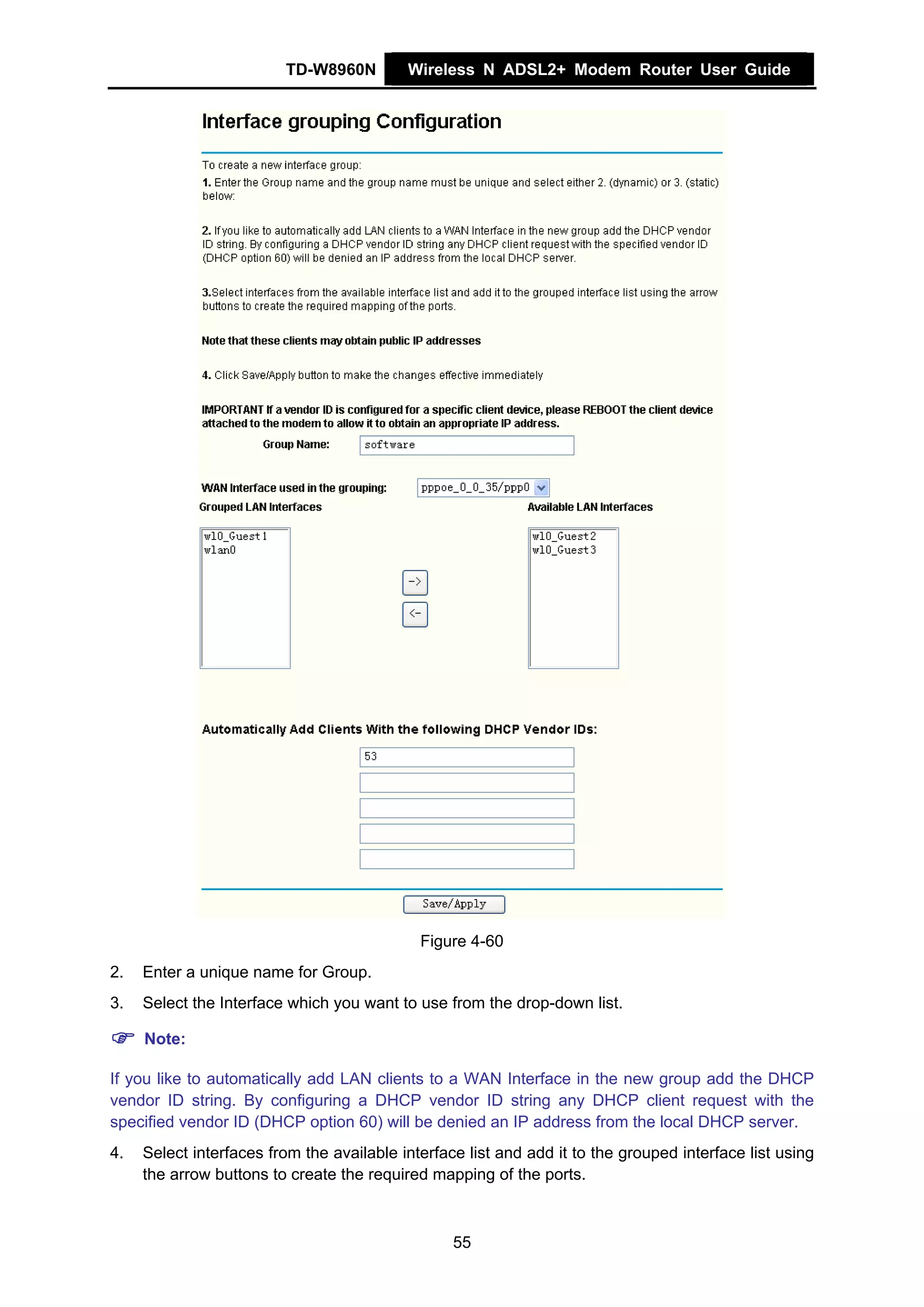 TD-W8960N         Wireless N ADSL2+ Modem Router User Guide




                                             Figure 4-60
2.   Enter a unique name for Group.
3.   Select the Interface which you want to use from the drop-down list.

     Note:

If you like to automatically add LAN clients to a WAN Interface in the new group add the DHCP
vendor ID string. By configuring a DHCP vendor ID string any DHCP client request with the
specified vendor ID (DHCP option 60) will be denied an IP address from the local DHCP server.
4.   Select interfaces from the available interface list and add it to the grouped interface list using
     the arrow buttons to create the required mapping of the ports.



                                                  55
 