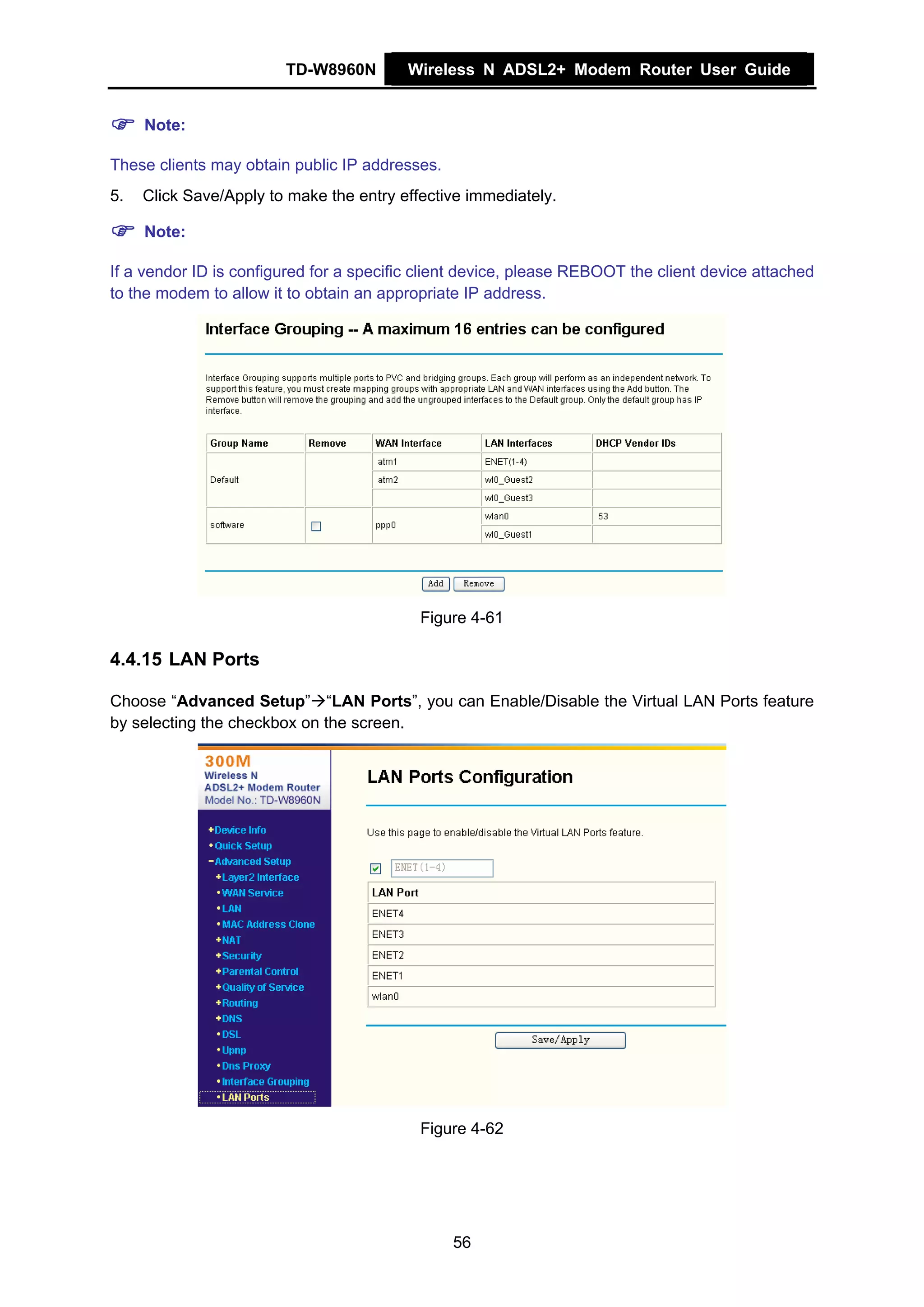 TD-W8960N        Wireless N ADSL2+ Modem Router User Guide


     Note:

These clients may obtain public IP addresses.
5.   Click Save/Apply to make the entry effective immediately.

     Note:

If a vendor ID is configured for a specific client device, please REBOOT the client device attached
to the modem to allow it to obtain an appropriate IP address.




                                           Figure 4-61

4.4.15 LAN Ports

Choose “Advanced Setup” “LAN Ports”, you can Enable/Disable the Virtual LAN Ports feature
by selecting the checkbox on the screen.




                                           Figure 4-62




                                                56
 