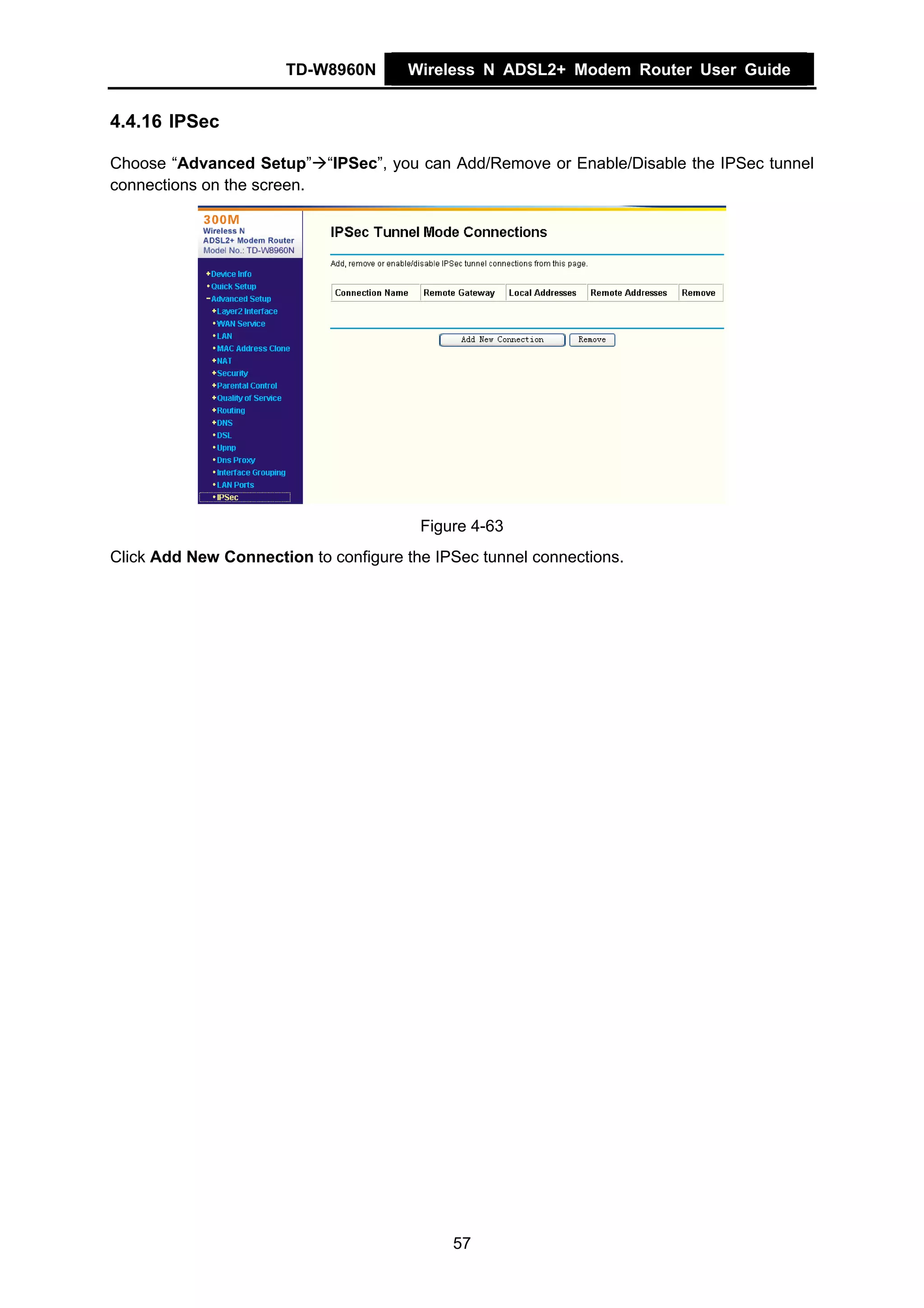 TD-W8960N       Wireless N ADSL2+ Modem Router User Guide


4.4.16 IPSec

Choose “Advanced Setup” “IPSec”, you can Add/Remove or Enable/Disable the IPSec tunnel
connections on the screen.




                                        Figure 4-63
Click Add New Connection to configure the IPSec tunnel connections.




                                            57
 