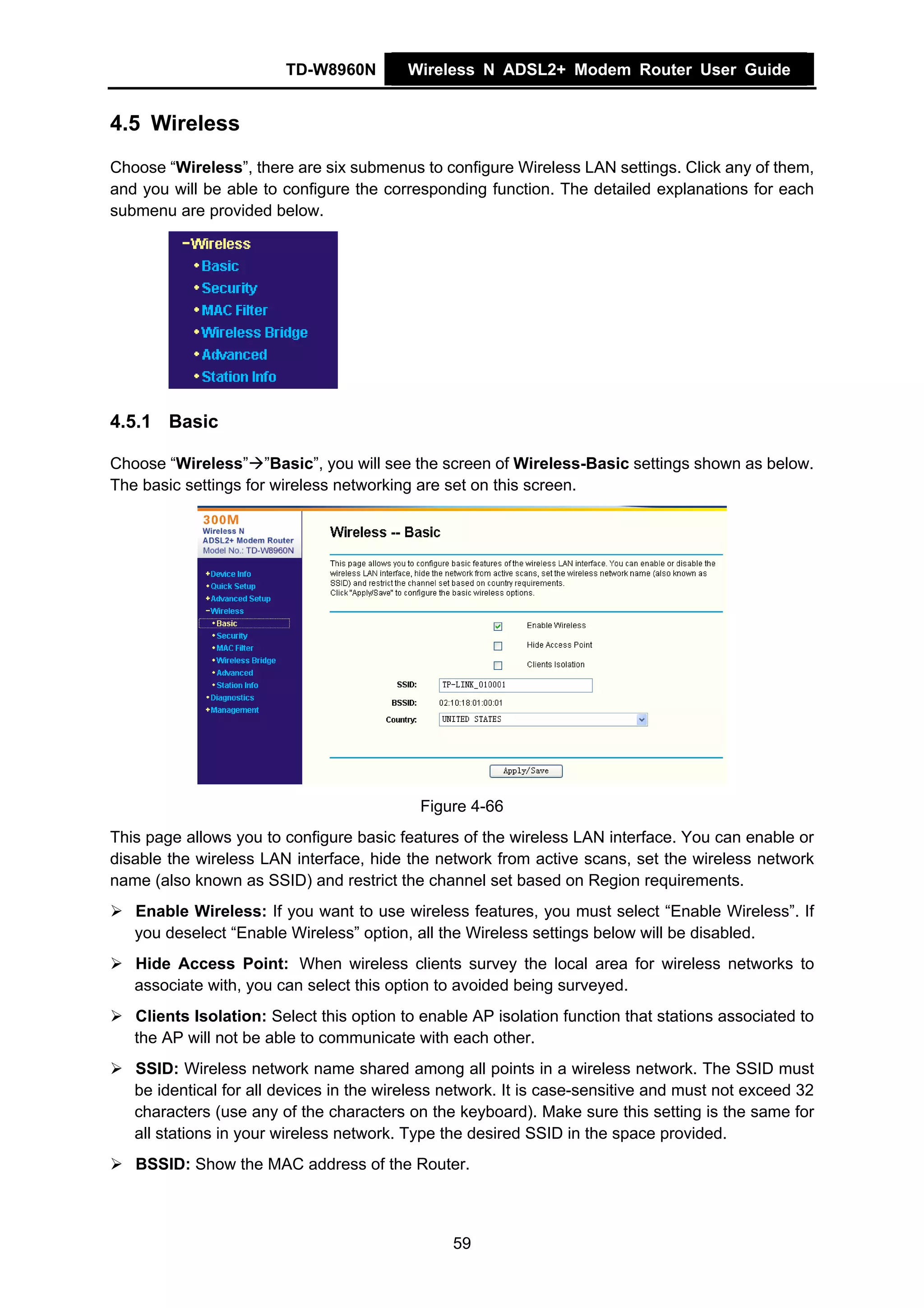 TD-W8960N         Wireless N ADSL2+ Modem Router User Guide


4.5 Wireless
Choose “Wireless”, there are six submenus to configure Wireless LAN settings. Click any of them,
and you will be able to configure the corresponding function. The detailed explanations for each
submenu are provided below.




4.5.1 Basic

Choose “Wireless” ”Basic”, you will see the screen of Wireless-Basic settings shown as below.
The basic settings for wireless networking are set on this screen.




                                           Figure 4-66
This page allows you to configure basic features of the wireless LAN interface. You can enable or
disable the wireless LAN interface, hide the network from active scans, set the wireless network
name (also known as SSID) and restrict the channel set based on Region requirements.
   Enable Wireless: If you want to use wireless features, you must select “Enable Wireless”. If
   you deselect “Enable Wireless” option, all the Wireless settings below will be disabled.
   Hide Access Point: When wireless clients survey the local area for wireless networks to
   associate with, you can select this option to avoided being surveyed.
   Clients Isolation: Select this option to enable AP isolation function that stations associated to
   the AP will not be able to communicate with each other.
   SSID: Wireless network name shared among all points in a wireless network. The SSID must
   be identical for all devices in the wireless network. It is case-sensitive and must not exceed 32
   characters (use any of the characters on the keyboard). Make sure this setting is the same for
   all stations in your wireless network. Type the desired SSID in the space provided.
   BSSID: Show the MAC address of the Router.



                                                59
 