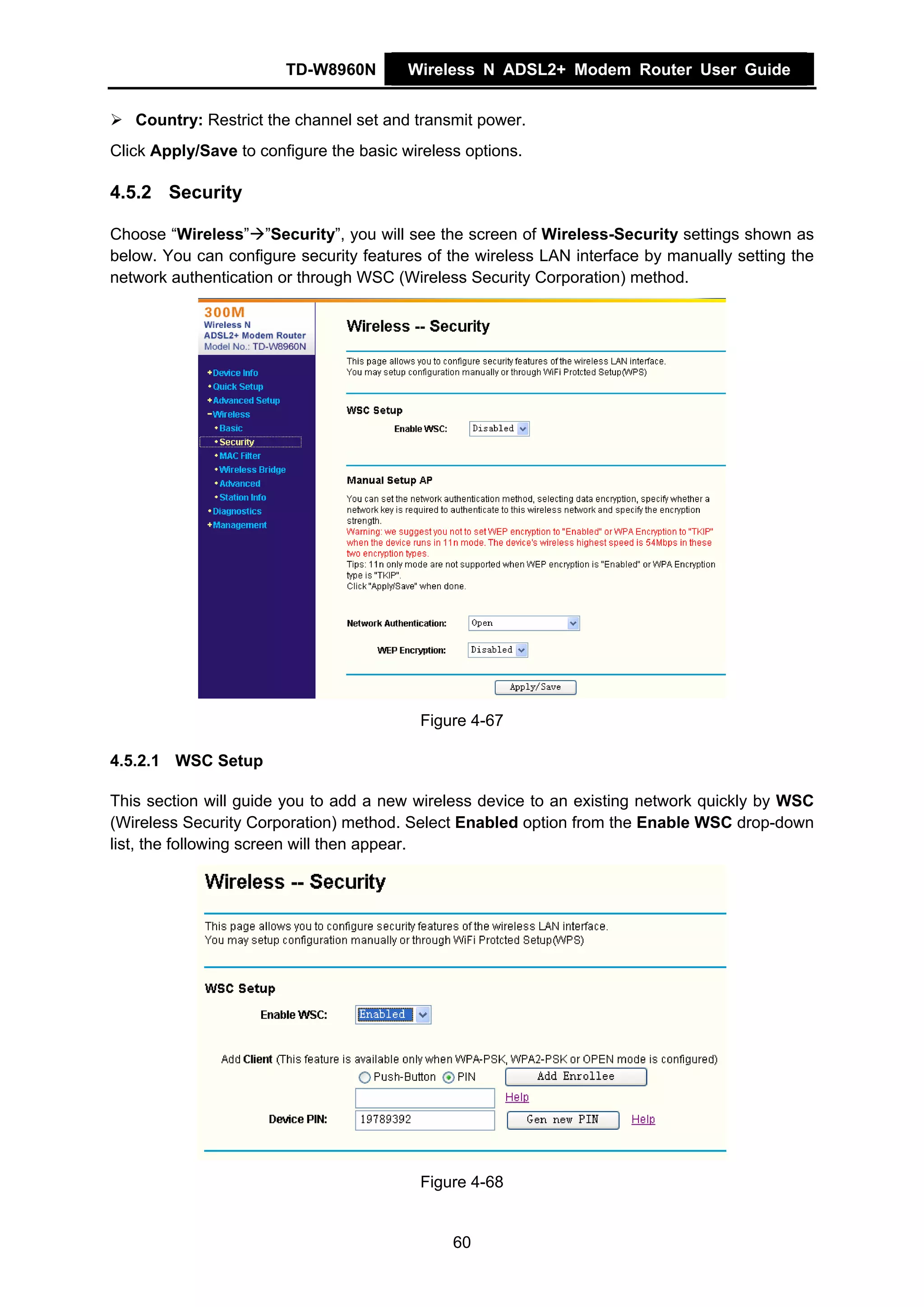 TD-W8960N        Wireless N ADSL2+ Modem Router User Guide


   Country: Restrict the channel set and transmit power.
Click Apply/Save to configure the basic wireless options.

4.5.2 Security

Choose “Wireless” ”Security”, you will see the screen of Wireless-Security settings shown as
below. You can configure security features of the wireless LAN interface by manually setting the
network authentication or through WSC (Wireless Security Corporation) method.




                                          Figure 4-67

4.5.2.1 WSC Setup

This section will guide you to add a new wireless device to an existing network quickly by WSC
(Wireless Security Corporation) method. Select Enabled option from the Enable WSC drop-down
list, the following screen will then appear.




                                          Figure 4-68


                                               60
 