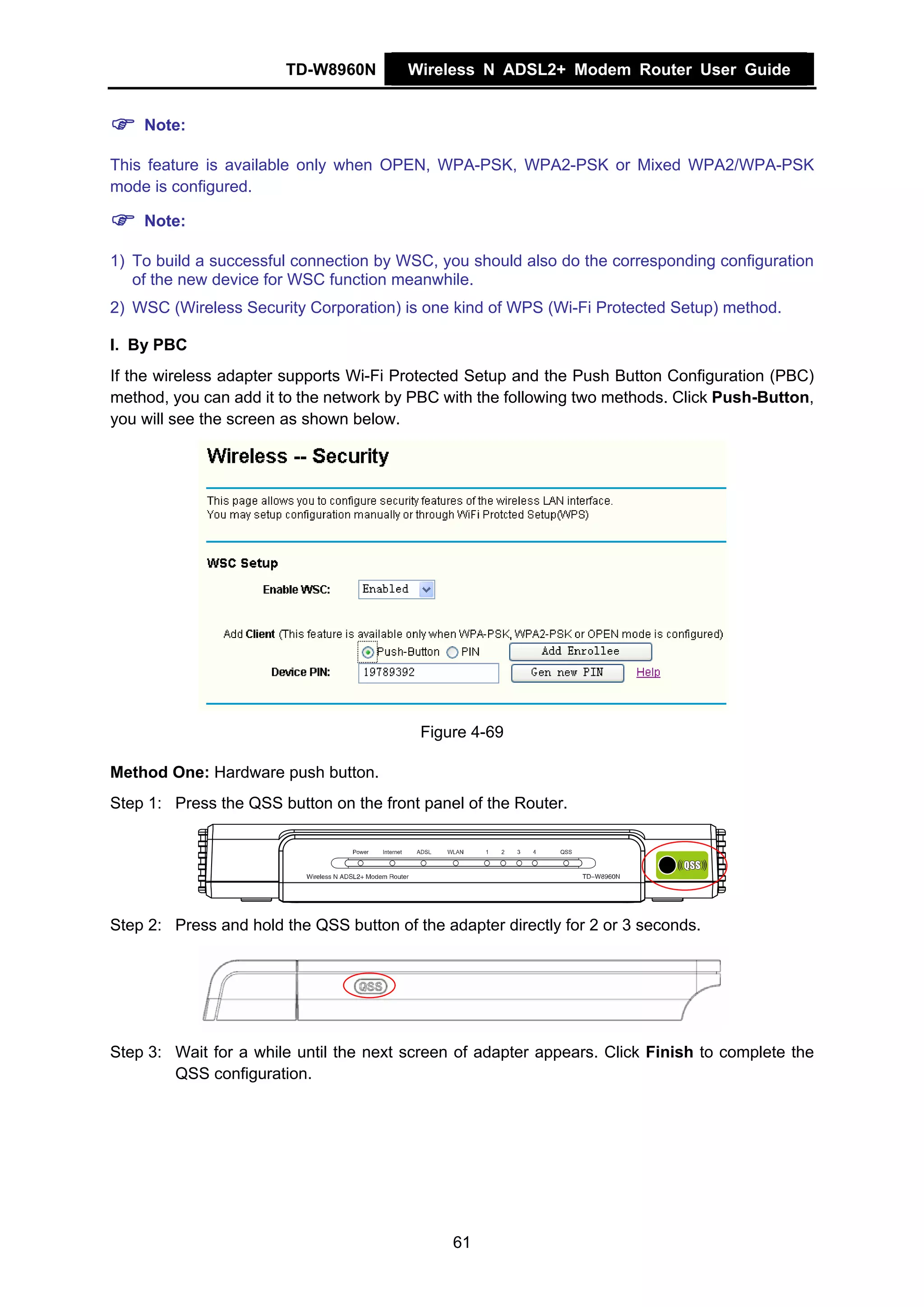 TD-W8960N       Wireless N ADSL2+ Modem Router User Guide


    Note:

This feature is available only when OPEN, WPA-PSK, WPA2-PSK or Mixed WPA2/WPA-PSK
mode is configured.

    Note:

1) To build a successful connection by WSC, you should also do the corresponding configuration
   of the new device for WSC function meanwhile.
2) WSC (Wireless Security Corporation) is one kind of WPS (Wi-Fi Protected Setup) method.

I. By PBC
If the wireless adapter supports Wi-Fi Protected Setup and the Push Button Configuration (PBC)
method, you can add it to the network by PBC with the following two methods. Click Push-Button,
you will see the screen as shown below.




                                          Figure 4-69

Method One: Hardware push button.
Step 1: Press the QSS button on the front panel of the Router.




Step 2: Press and hold the QSS button of the adapter directly for 2 or 3 seconds.




Step 3: Wait for a while until the next screen of adapter appears. Click Finish to complete the
        QSS configuration.




                                               61
 