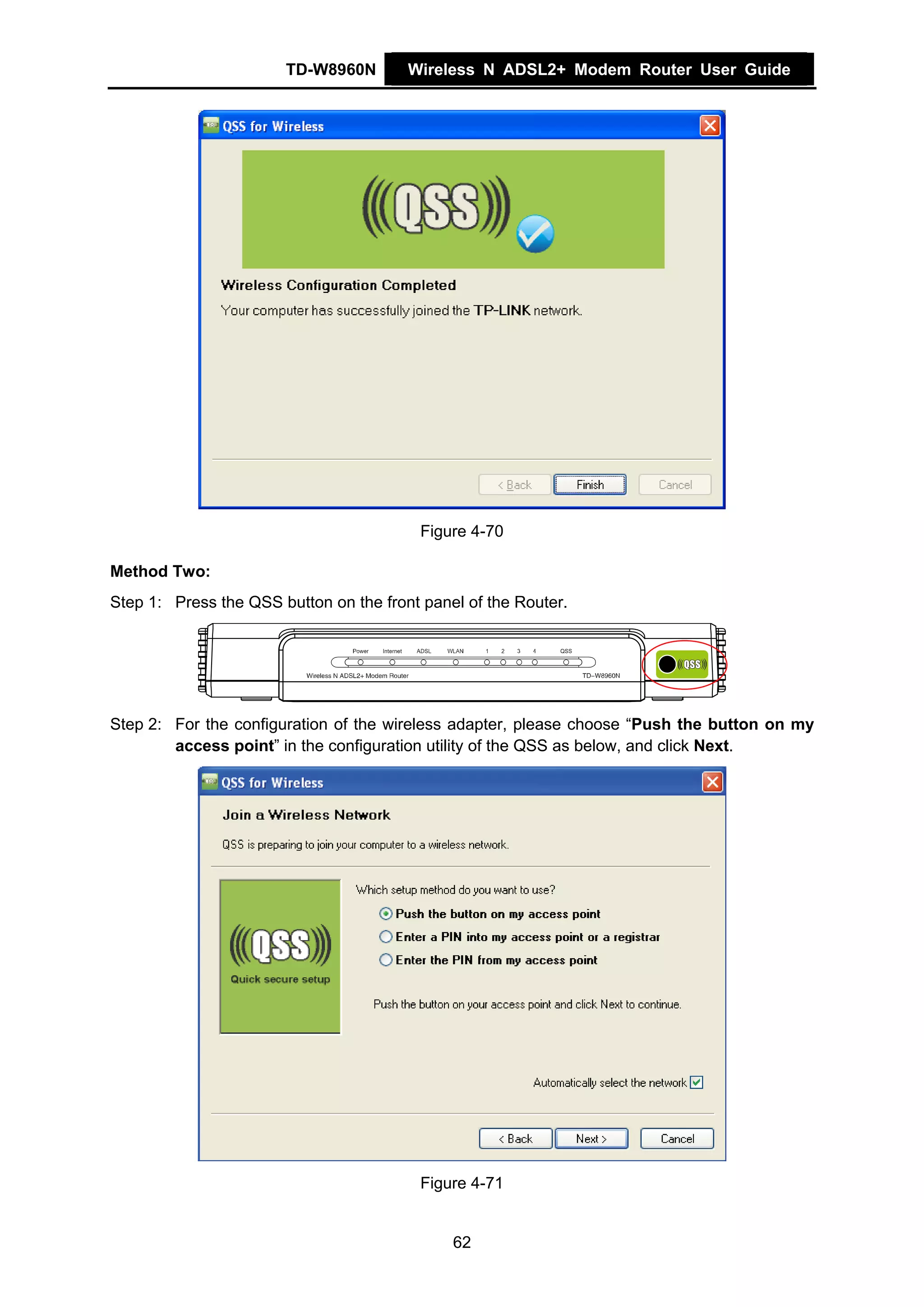 TD-W8960N        Wireless N ADSL2+ Modem Router User Guide




                                          Figure 4-70

Method Two:
Step 1: Press the QSS button on the front panel of the Router.




Step 2: For the configuration of the wireless adapter, please choose “Push the button on my
        access point” in the configuration utility of the QSS as below, and click Next.




                                          Figure 4-71


                                              62
 