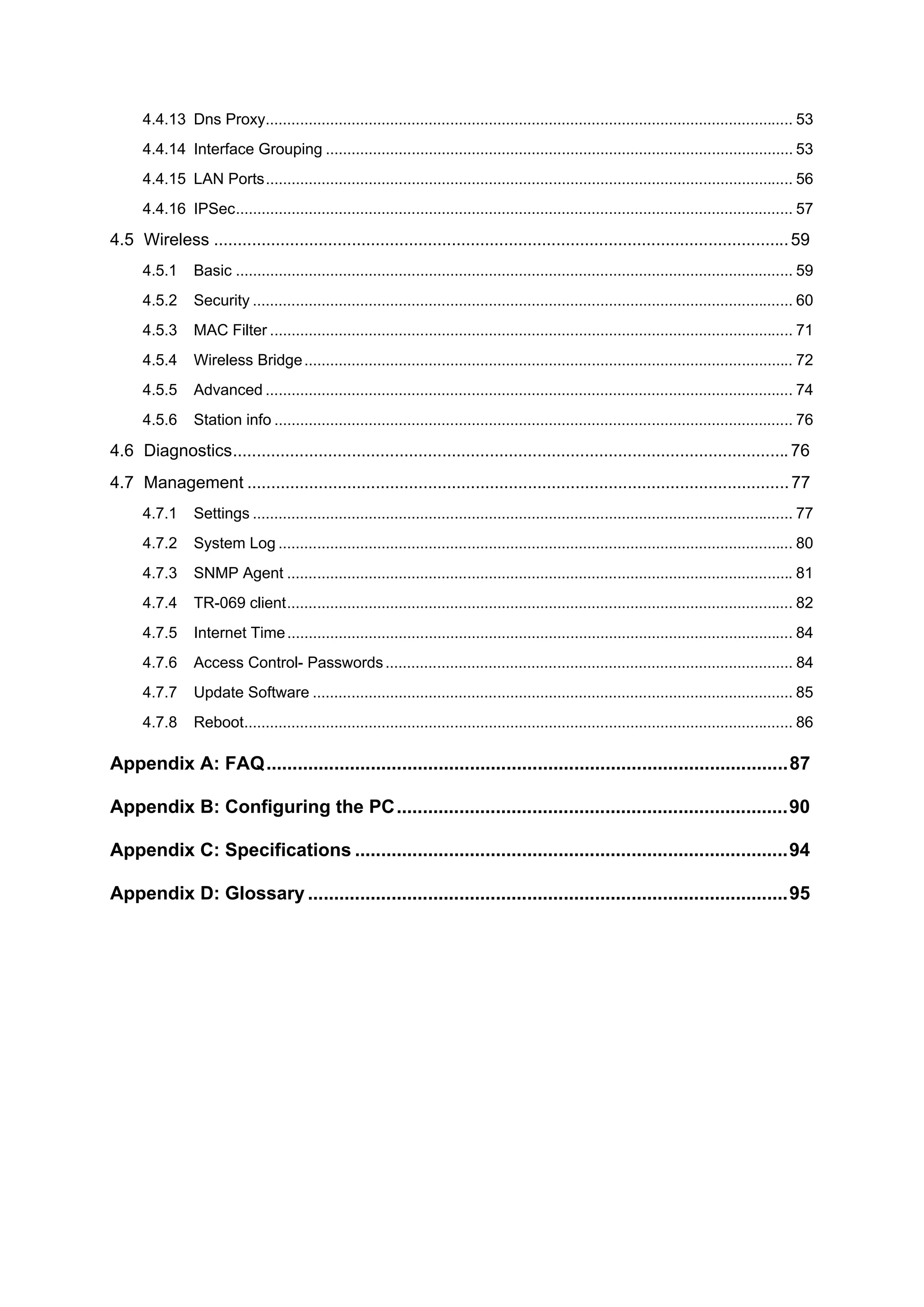 4.4.13 Dns Proxy........................................................................................................................... 53
      4.4.14 Interface Grouping ............................................................................................................. 53
      4.4.15 LAN Ports........................................................................................................................... 56
      4.4.16 IPSec.................................................................................................................................. 57

4.5 Wireless ......................................................................................................................... 59
      4.5.1      Basic .................................................................................................................................. 59
      4.5.2      Security .............................................................................................................................. 60
      4.5.3      MAC Filter .......................................................................................................................... 71
      4.5.4      Wireless Bridge .................................................................................................................. 72
      4.5.5      Advanced ........................................................................................................................... 74
      4.5.6      Station info ......................................................................................................................... 76

4.6 Diagnostics..................................................................................................................... 76
4.7 Management .................................................................................................................. 77
      4.7.1      Settings .............................................................................................................................. 77
      4.7.2      System Log ........................................................................................................................ 80
      4.7.3      SNMP Agent ...................................................................................................................... 81
      4.7.4      TR-069 client...................................................................................................................... 82
      4.7.5      Internet Time ...................................................................................................................... 84
      4.7.6      Access Control- Passwords ............................................................................................... 84
      4.7.7      Update Software ................................................................................................................ 85
      4.7.8      Reboot................................................................................................................................ 86

Appendix A: FAQ....................................................................................................87

Appendix B: Configuring the PC...........................................................................90

Appendix C: Specifications ...................................................................................94

Appendix D: Glossary ............................................................................................95
 