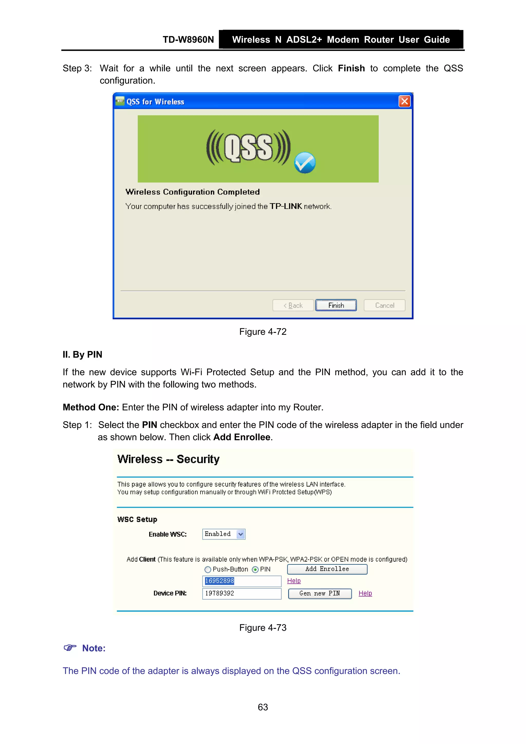 TD-W8960N        Wireless N ADSL2+ Modem Router User Guide


Step 3: Wait for a while until the next screen appears. Click Finish to complete the QSS
        configuration.




                                          Figure 4-72

II. By PIN
If the new device supports Wi-Fi Protected Setup and the PIN method, you can add it to the
network by PIN with the following two methods.

Method One: Enter the PIN of wireless adapter into my Router.
Step 1: Select the PIN checkbox and enter the PIN code of the wireless adapter in the field under
        as shown below. Then click Add Enrollee.




                                          Figure 4-73

    Note:

The PIN code of the adapter is always displayed on the QSS configuration screen.


                                               63
 