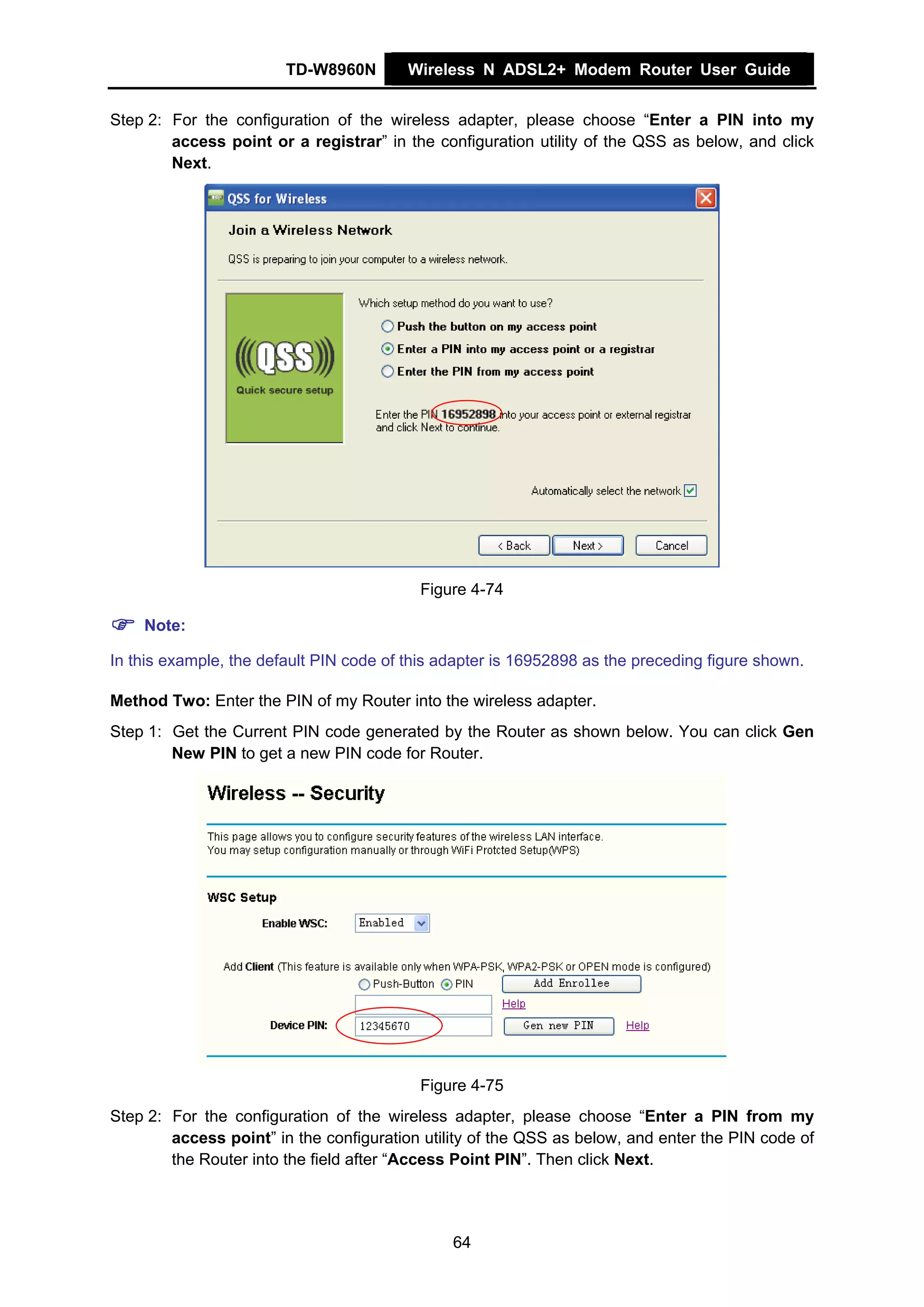 TD-W8960N        Wireless N ADSL2+ Modem Router User Guide


Step 2: For the configuration of the wireless adapter, please choose “Enter a PIN into my
        access point or a registrar” in the configuration utility of the QSS as below, and click
        Next.




                                          Figure 4-74

    Note:

In this example, the default PIN code of this adapter is 16952898 as the preceding figure shown.

Method Two: Enter the PIN of my Router into the wireless adapter.
Step 1: Get the Current PIN code generated by the Router as shown below. You can click Gen
        New PIN to get a new PIN code for Router.




                                          Figure 4-75
Step 2: For the configuration of the wireless adapter, please choose “Enter a PIN from my
        access point” in the configuration utility of the QSS as below, and enter the PIN code of
        the Router into the field after “Access Point PIN”. Then click Next.




                                               64
 