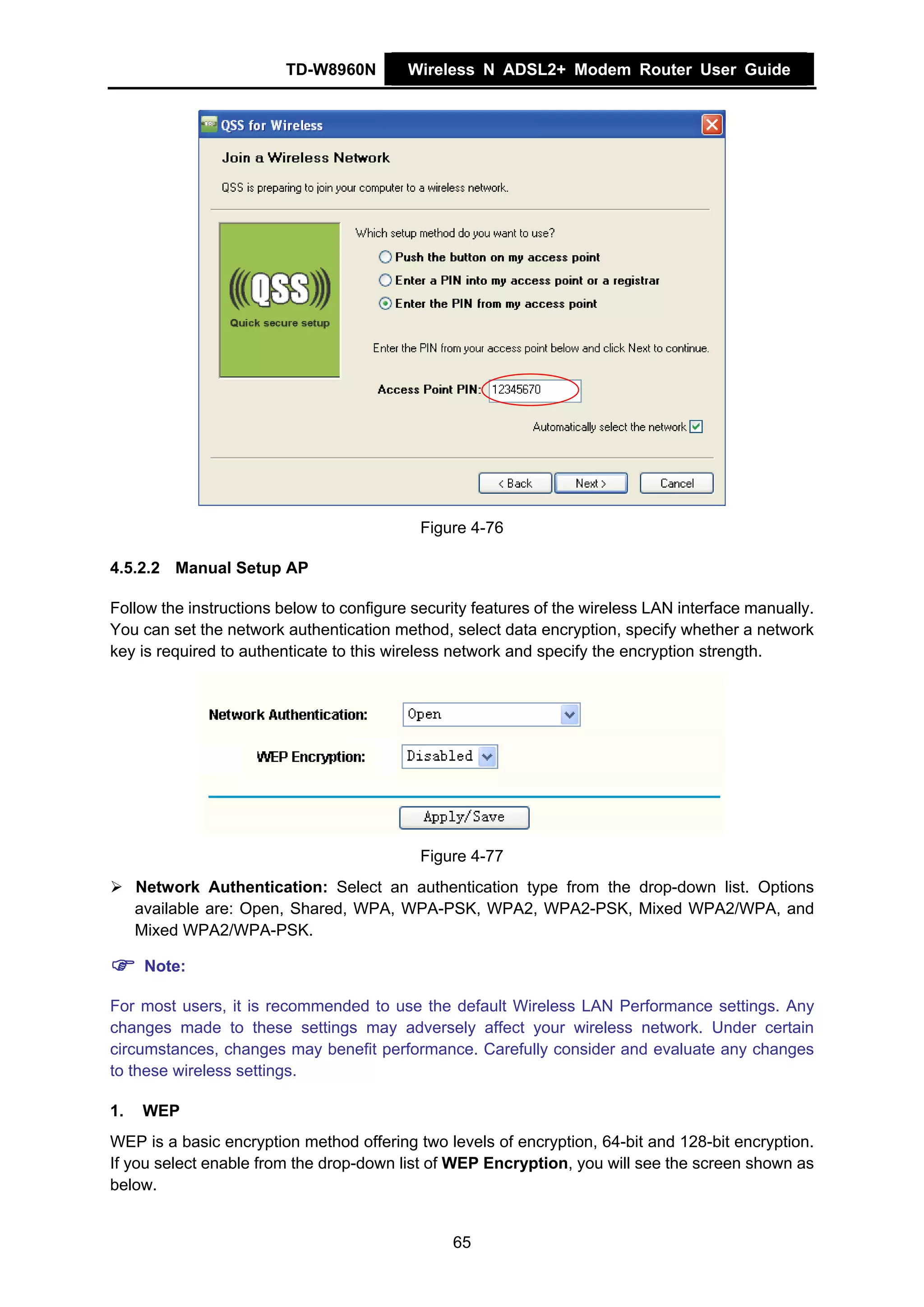TD-W8960N         Wireless N ADSL2+ Modem Router User Guide




                                            Figure 4-76

4.5.2.2 Manual Setup AP

Follow the instructions below to configure security features of the wireless LAN interface manually.
You can set the network authentication method, select data encryption, specify whether a network
key is required to authenticate to this wireless network and specify the encryption strength.




                                            Figure 4-77
     Network Authentication: Select an authentication type from the drop-down list. Options
     available are: Open, Shared, WPA, WPA-PSK, WPA2, WPA2-PSK, Mixed WPA2/WPA, and
     Mixed WPA2/WPA-PSK.

      Note:

For most users, it is recommended to use the default Wireless LAN Performance settings. Any
changes made to these settings may adversely affect your wireless network. Under certain
circumstances, changes may benefit performance. Carefully consider and evaluate any changes
to these wireless settings.

1.    WEP
WEP is a basic encryption method offering two levels of encryption, 64-bit and 128-bit encryption.
If you select enable from the drop-down list of WEP Encryption, you will see the screen shown as
below.


                                                65
 