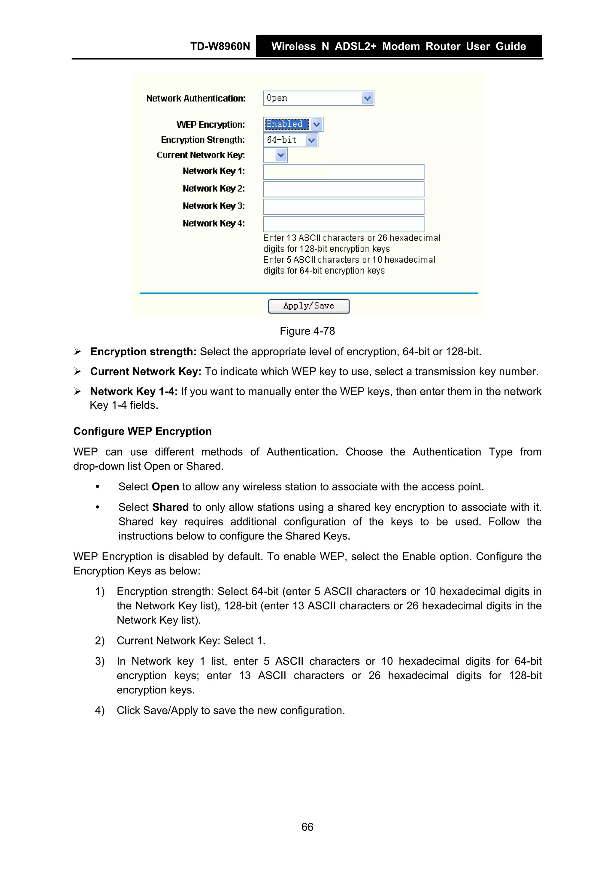 TD-W8960N         Wireless N ADSL2+ Modem Router User Guide




                                           Figure 4-78
   Encryption strength: Select the appropriate level of encryption, 64-bit or 128-bit.
   Current Network Key: To indicate which WEP key to use, select a transmission key number.
   Network Key 1-4: If you want to manually enter the WEP keys, then enter them in the network
   Key 1-4 fields.

Configure WEP Encryption
WEP can use different methods of Authentication. Choose the Authentication Type from
drop-down list Open or Shared.
         Select Open to allow any wireless station to associate with the access point.
         Select Shared to only allow stations using a shared key encryption to associate with it.
         Shared key requires additional configuration of the keys to be used. Follow the
         instructions below to configure the Shared Keys.
WEP Encryption is disabled by default. To enable WEP, select the Enable option. Configure the
Encryption Keys as below:
    1)   Encryption strength: Select 64-bit (enter 5 ASCII characters or 10 hexadecimal digits in
         the Network Key list), 128-bit (enter 13 ASCII characters or 26 hexadecimal digits in the
         Network Key list).
    2)   Current Network Key: Select 1.
    3)   In Network key 1 list, enter 5 ASCII characters or 10 hexadecimal digits for 64-bit
         encryption keys; enter 13 ASCII characters or 26 hexadecimal digits for 128-bit
         encryption keys.
    4)   Click Save/Apply to save the new configuration.




                                               66
 