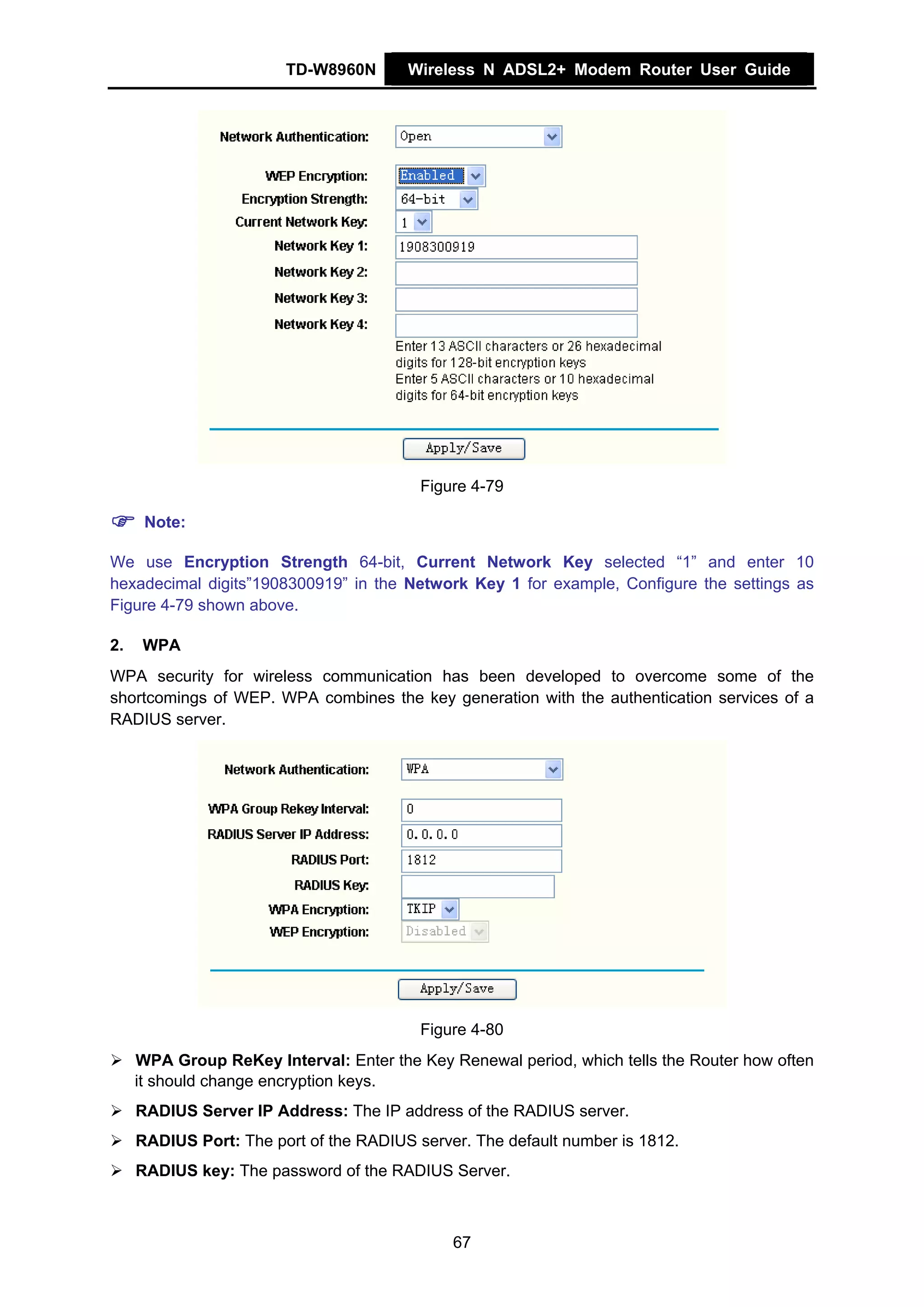 TD-W8960N       Wireless N ADSL2+ Modem Router User Guide




                                          Figure 4-79

      Note:

We use Encryption Strength 64-bit, Current Network Key selected “1” and enter 10
hexadecimal digits”1908300919” in the Network Key 1 for example, Configure the settings as
Figure 4-79 shown above.

2.    WPA
WPA security for wireless communication has been developed to overcome some of the
shortcomings of WEP. WPA combines the key generation with the authentication services of a
RADIUS server.




                                          Figure 4-80
     WPA Group ReKey Interval: Enter the Key Renewal period, which tells the Router how often
     it should change encryption keys.
     RADIUS Server IP Address: The IP address of the RADIUS server.
     RADIUS Port: The port of the RADIUS server. The default number is 1812.
     RADIUS key: The password of the RADIUS Server.



                                              67
 