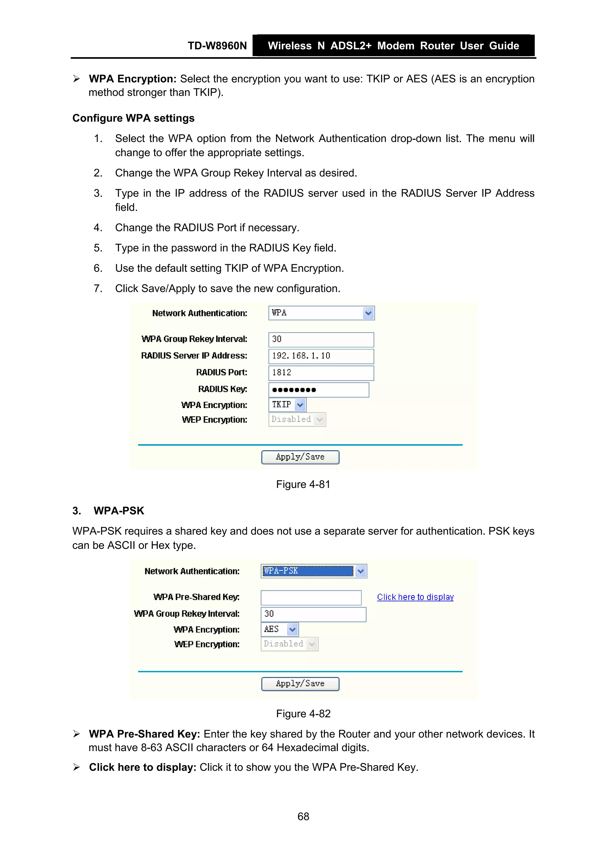 TD-W8960N       Wireless N ADSL2+ Modem Router User Guide


     WPA Encryption: Select the encryption you want to use: TKIP or AES (AES is an encryption
     method stronger than TKIP).

Configure WPA settings
      1.   Select the WPA option from the Network Authentication drop-down list. The menu will
           change to offer the appropriate settings.
      2.   Change the WPA Group Rekey Interval as desired.
      3.   Type in the IP address of the RADIUS server used in the RADIUS Server IP Address
           field.
      4.   Change the RADIUS Port if necessary.
      5.   Type in the password in the RADIUS Key field.
      6.   Use the default setting TKIP of WPA Encryption.
      7.   Click Save/Apply to save the new configuration.




                                            Figure 4-81

3.    WPA-PSK
WPA-PSK requires a shared key and does not use a separate server for authentication. PSK keys
can be ASCII or Hex type.




                                            Figure 4-82
     WPA Pre-Shared Key: Enter the key shared by the Router and your other network devices. It
     must have 8-63 ASCII characters or 64 Hexadecimal digits.
     Click here to display: Click it to show you the WPA Pre-Shared Key.



                                                 68
 