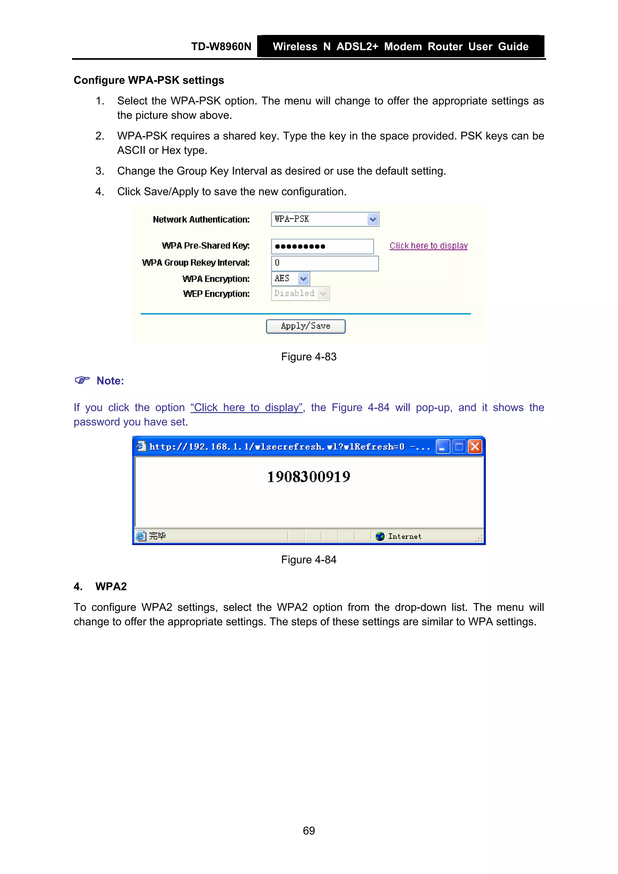 TD-W8960N        Wireless N ADSL2+ Modem Router User Guide


Configure WPA-PSK settings
     1.   Select the WPA-PSK option. The menu will change to offer the appropriate settings as
          the picture show above.
     2.   WPA-PSK requires a shared key. Type the key in the space provided. PSK keys can be
          ASCII or Hex type.
     3.   Change the Group Key Interval as desired or use the default setting.
     4.   Click Save/Apply to save the new configuration.




                                           Figure 4-83

     Note:

If you click the option “Click here to display”, the Figure 4-84 will pop-up, and it shows the
password you have set.




                                           Figure 4-84

4.   WPA2
To configure WPA2 settings, select the WPA2 option from the drop-down list. The menu will
change to offer the appropriate settings. The steps of these settings are similar to WPA settings.




                                                69
 