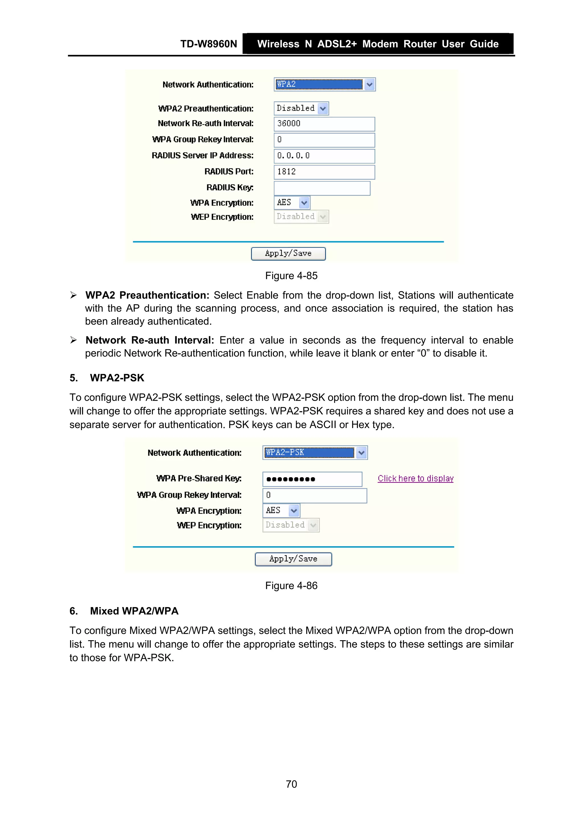 TD-W8960N        Wireless N ADSL2+ Modem Router User Guide




                                            Figure 4-85
     WPA2 Preauthentication: Select Enable from the drop-down list, Stations will authenticate
     with the AP during the scanning process, and once association is required, the station has
     been already authenticated.
     Network Re-auth Interval: Enter a value in seconds as the frequency interval to enable
     periodic Network Re-authentication function, while leave it blank or enter “0” to disable it.

5.    WPA2-PSK
To configure WPA2-PSK settings, select the WPA2-PSK option from the drop-down list. The menu
will change to offer the appropriate settings. WPA2-PSK requires a shared key and does not use a
separate server for authentication. PSK keys can be ASCII or Hex type.




                                            Figure 4-86

6.    Mixed WPA2/WPA
To configure Mixed WPA2/WPA settings, select the Mixed WPA2/WPA option from the drop-down
list. The menu will change to offer the appropriate settings. The steps to these settings are similar
to those for WPA-PSK.




                                                 70
 